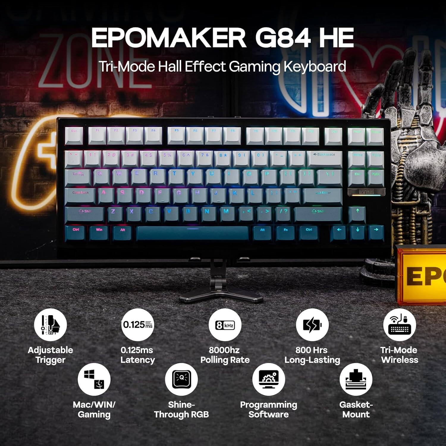 EPOMAKER G84 HE  
Tri-Mode Hall Effect Gaming Keyboard  

- Adjustable Trigger  
- 0.125ms Latency  
- 8000Hz Polling Rate  
- 800 Hrs Long-Lasting  
- Tri-Mode Wireless  
- Mac/Win Gaming  
- Shine-Through RGB  
- Programming Software  
- Gasket Mount