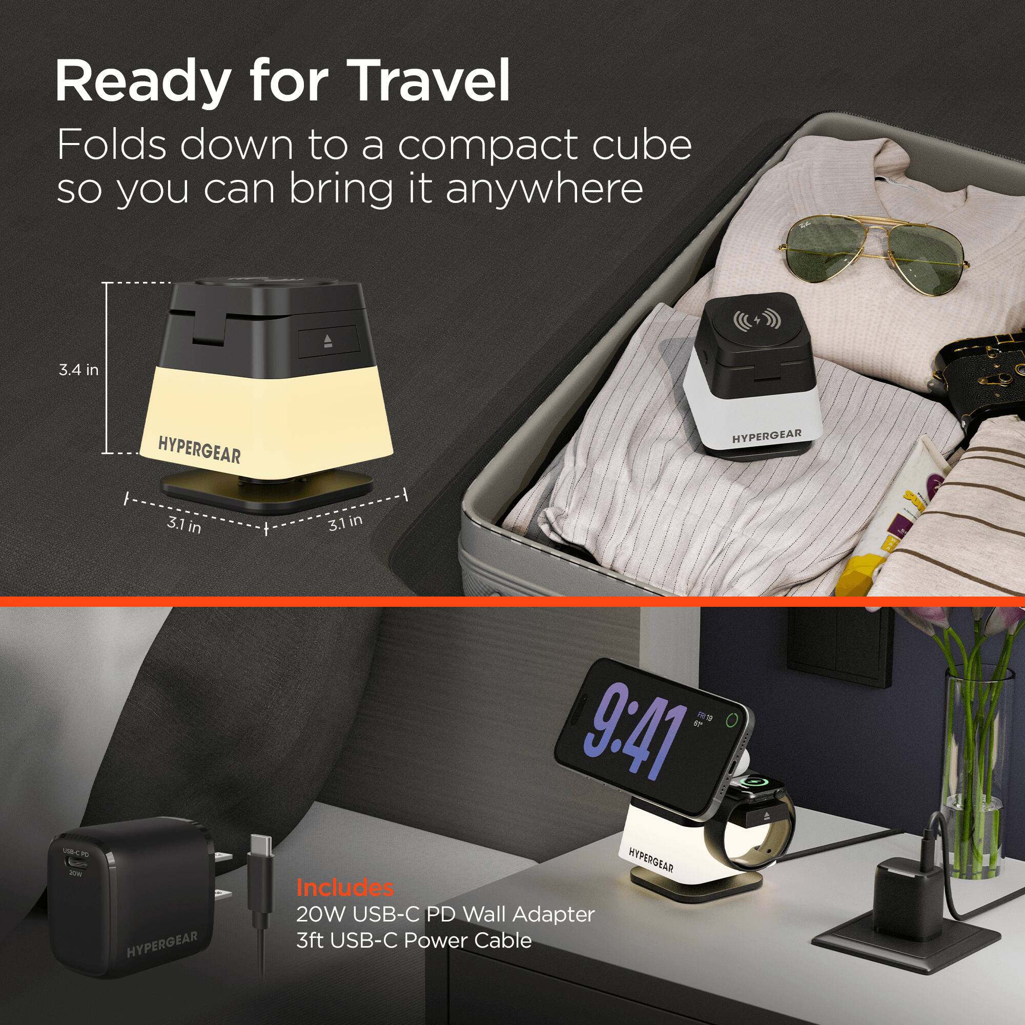 Ready for Travel  
Folds down to a compact cube so you can bring it anywhere  

3.4 in  
3.1 in  
3.1 in  

HYPERGEAR  

9:41  

HYPERGEAR  

Includes  
20W USB-C PD Wall Adapter  
3ft USB-C Power Cable