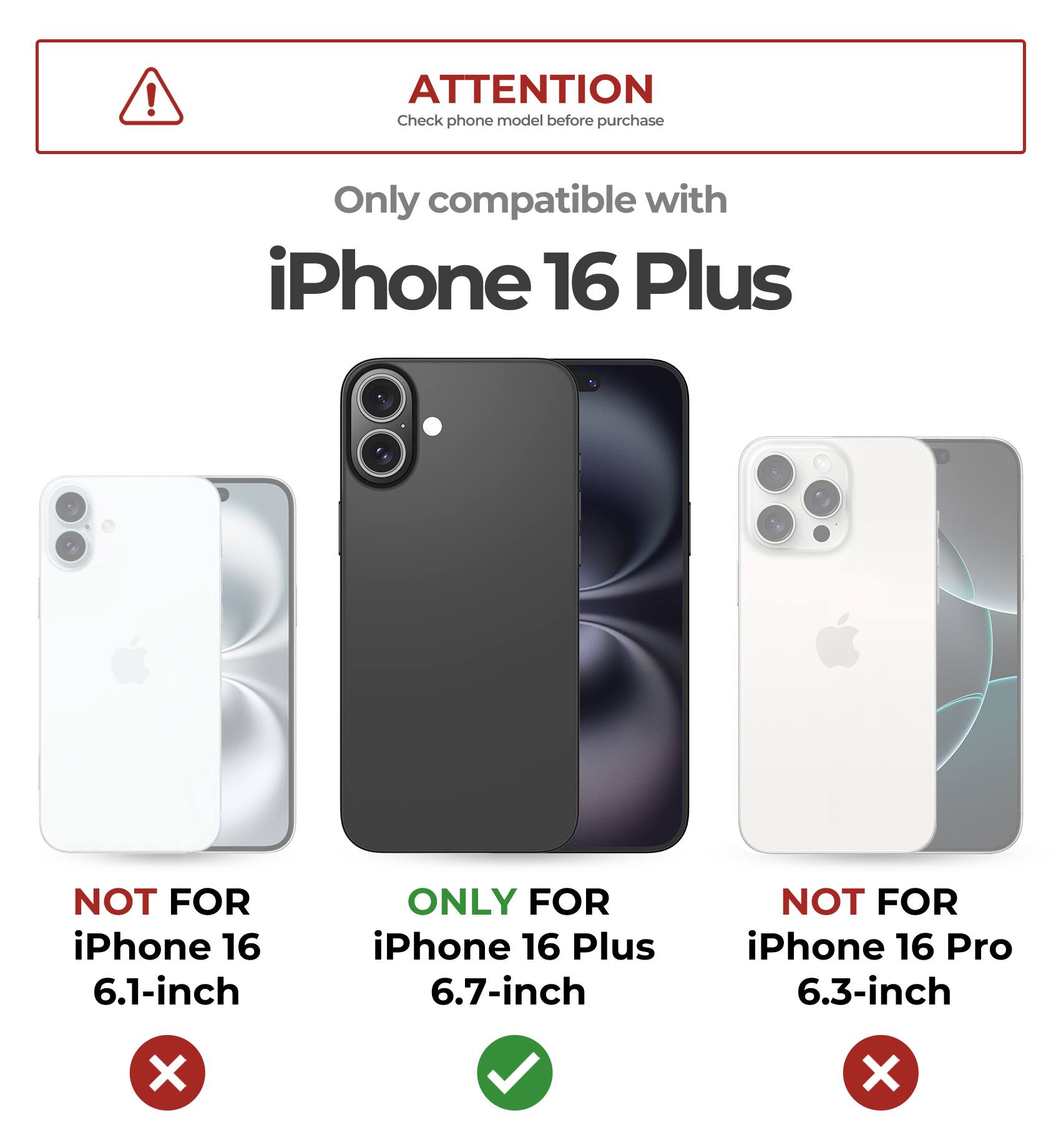ATTENTION
Check phone model before purchase
Only compatible with iPhone 16 Plus
NOT FOR iPhone 16 6.1-inch
ONLY FOR iPhone 16 Plus 6.7-inch
NOT FOR iPhone 16 Pro 6.3-inch