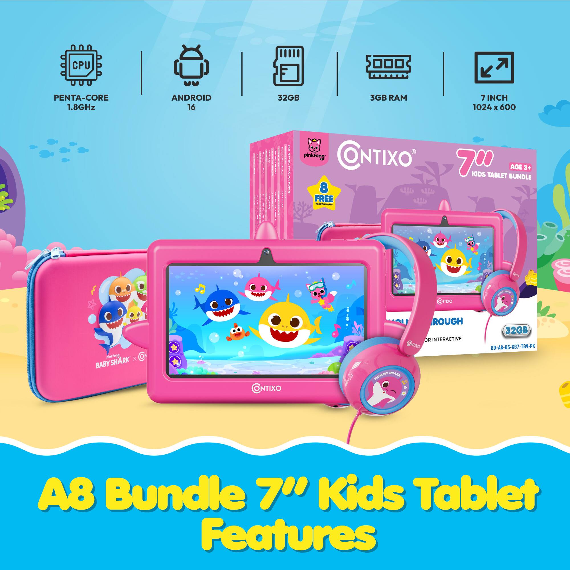 CPU  
PENTA-CORE 1.8GHz  
ANDROID 16  
32GB  
3GB RAM  
7INCH 1024 X 600  

ED SPECIFIC  
pinkfong CONTIXO 70 KIDS TABLET AGE 3+ BUNDLE 8 FREE PORTING  
O-THO  
pinking SHARK' BABY  
CONTIXO  
MOMMY SKARE  
ROUGH OR INTERACTIVE  
32GB BD-AB-BS-KB7-TB9-PK  
A8 Bundle Kids Tablet Features