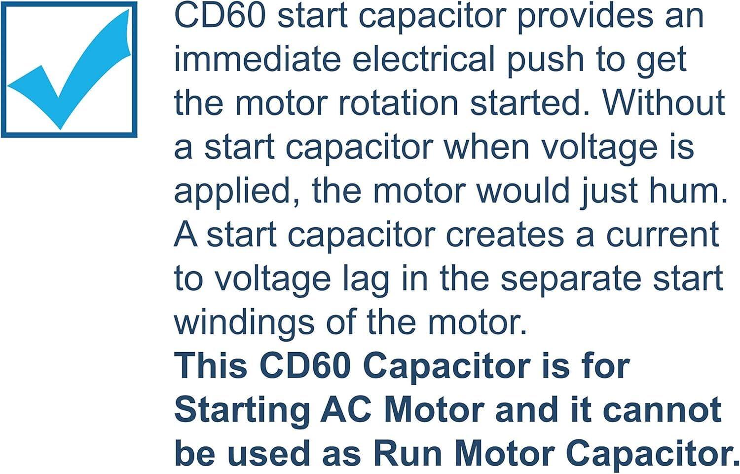 CD60 start capacitor provides an immediate electrical push to get the motor rotation started. Without a start capacitor when voltage is applied, the motor would just hum. A start capacitor creates a current to voltage lag in the separate start windings of the motor. This CD60 Capacitor is for Starting AC Motor and it cannot be used as Run Motor Capacitor.