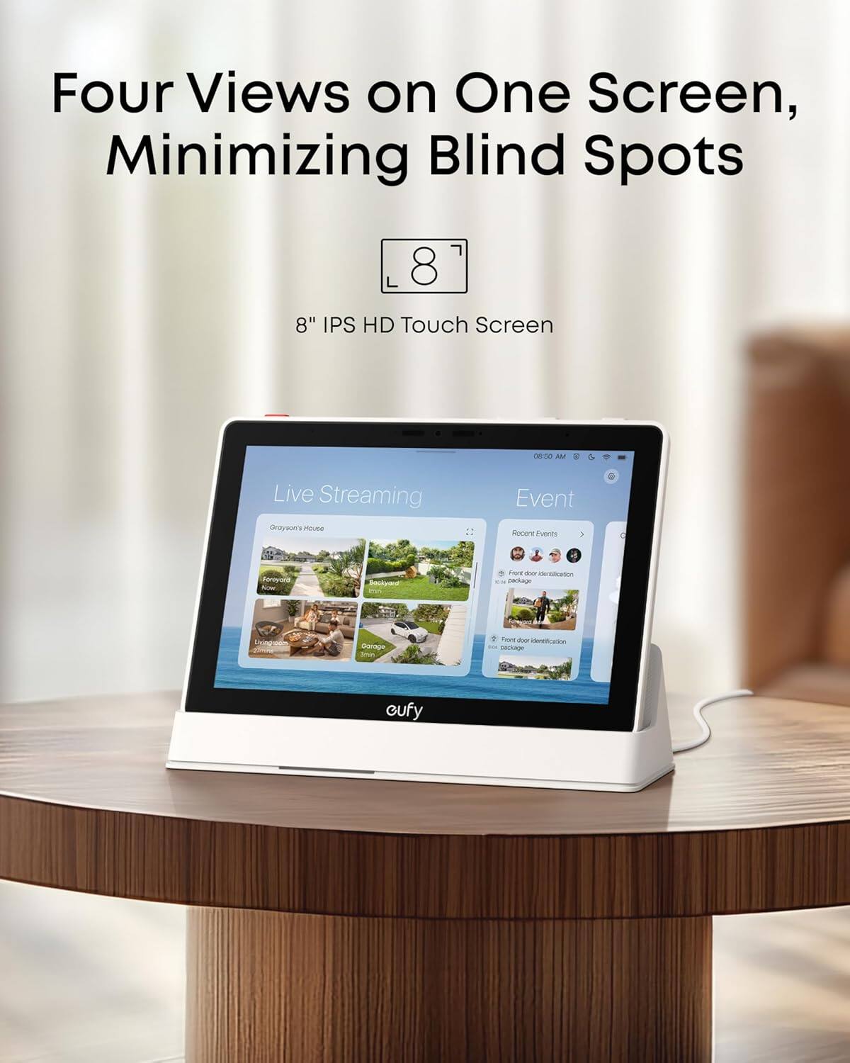 Four Views on One Screen, Minimizing Blind Spots  
8" IPS HD Touch Screen  

Live Streaming  
Grayson's House  
Front Yard  
Backyard  
Living Room  
Garage  

Event  
Recent Events  
Front door identification package  
Front door identification package