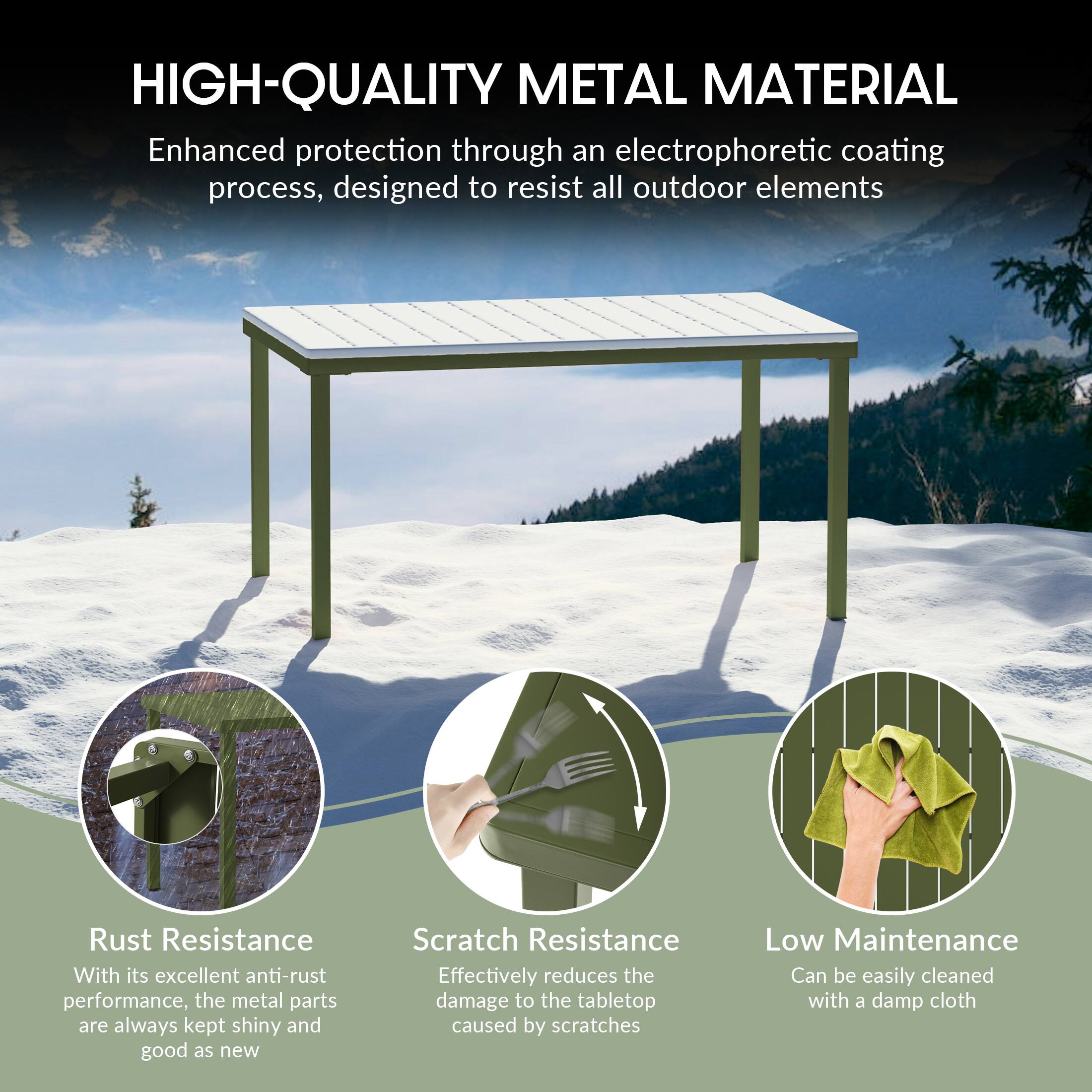 HIGH-QUALITY METAL MATERIAL

Enhanced protection through an electrophoretic coating process, designed to resist all outdoor elements

Rust Resistance
With its excellent anti-rust performance, the metal parts are always kept shiny and good as new

Scratch Resistance
Effectively reduces the damage to the tabletop caused by scratches

Low Maintenance
Can be easily cleaned with a damp cloth