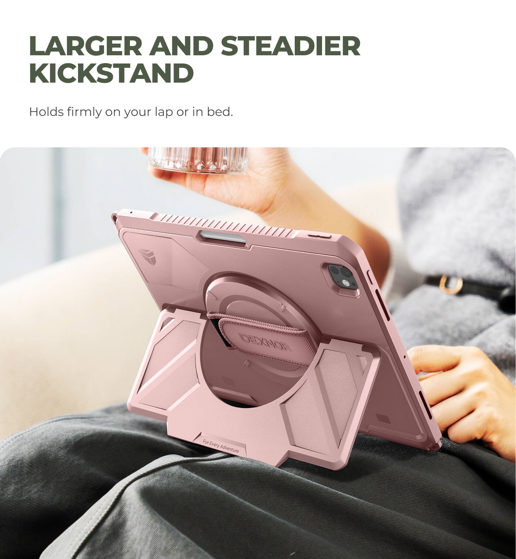 LARGER AND STEADIER KICKSTAND  
Holds firmly on your lap or in bed.  

DEXNOR  
For Every Adventure