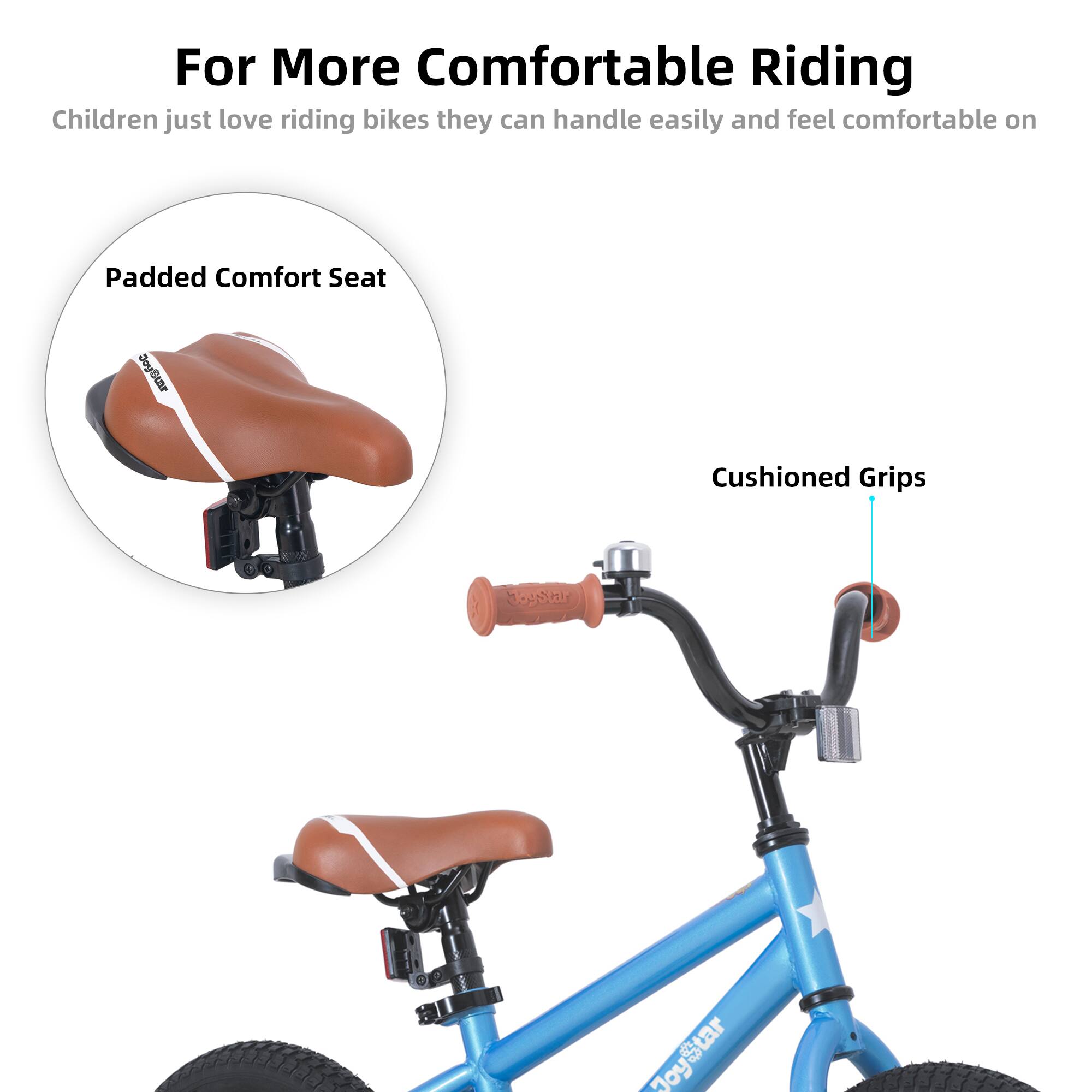 For More Comfortable Riding  
Children just love riding bikes they can handle easily and feel comfortable on  

Padded Comfort Seat  
Cushioned Grips