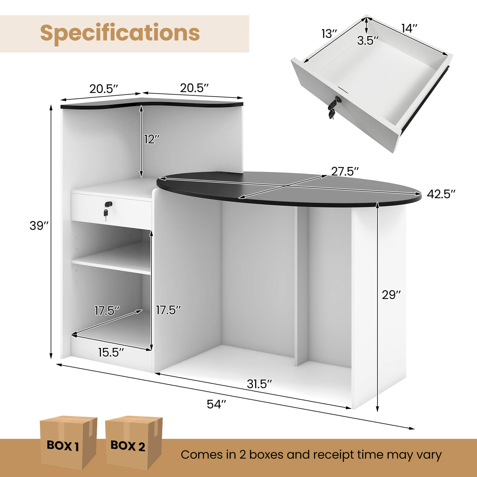 Specifications:

* 13" 3.5" 14" 20.5" 20.5" 12" 27.5" 42.5" 39" 17.5" 17.5" 29" 15.5" 31.5" 54"
* BOX 1 BOX 2: Comes in 2 boxes and receipt time may vary.
