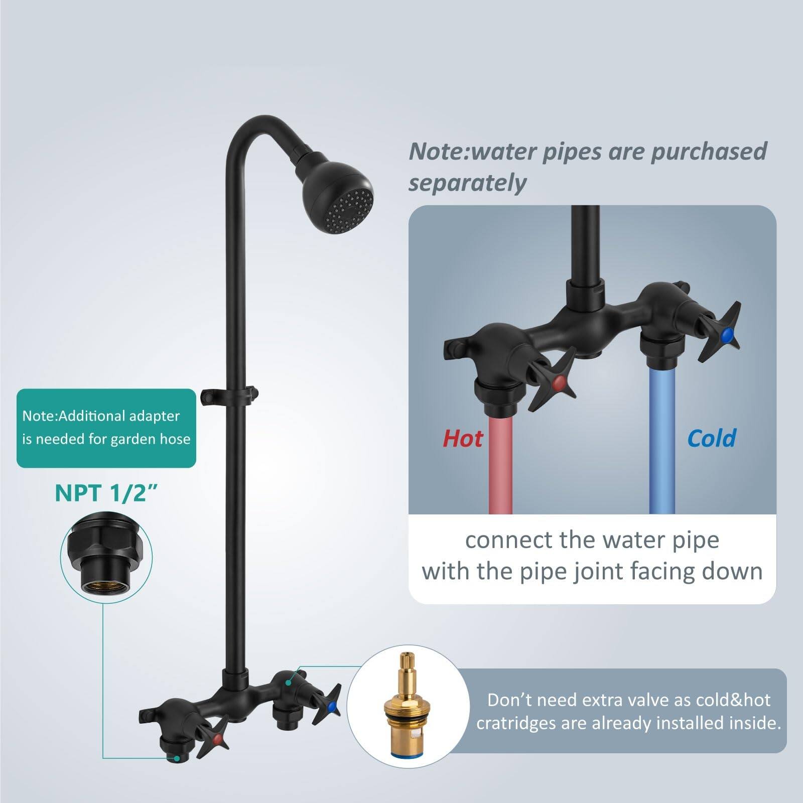 Note: Water pipes are purchased separately.  
Note: Additional adapter is needed for garden hose.  
NPT 1/2"  
Connect the water pipe with the pipe joint facing down.  
Don't need extra valve as cold & hot cartridges are already installed inside.
