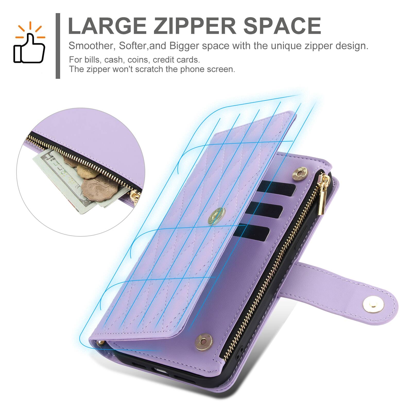 LARGE ZIPPER SPACE  
Smoother, Softer, and Bigger space with the unique zipper design.  
For bills, cash, coins, credit cards.  
The zipper won't scratch the phone screen.