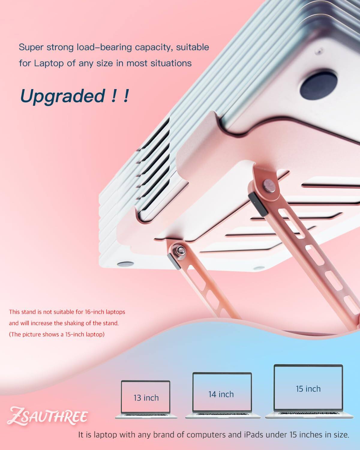 Super strong load-bearing capacity, suitable for Laptop of any size in most situations. Upgraded!!

This stand is not suitable for 16-inch laptops and will increase the shaking of the stand. (The picture shows a 15-inch laptop)

13 inch  
14 inch  
15 inch

It is laptop with any brand of computers and iPads under 15 inches in size.

ZSAUTHREE