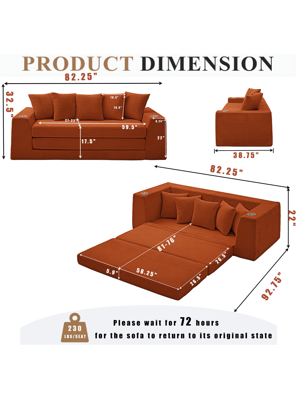 PRODUCT DIMENSION

- 82.25" (length)
- 32.5" (depth)
- 16.5" (height)
- 17.5" (seat height)
- 59.5" (width)
- 21-22" (seat depth)
- 38.75" (width of chaise)
- 81-76" (width of chaise when unfolded)
- 26.5" (height of chaise)
- 58.25" (width of chaise when unfolded)
- 92.75" (total length when unfolded)

Please wait for 72 hours for the sofa to return to its original state.

230 LBS/SEAT