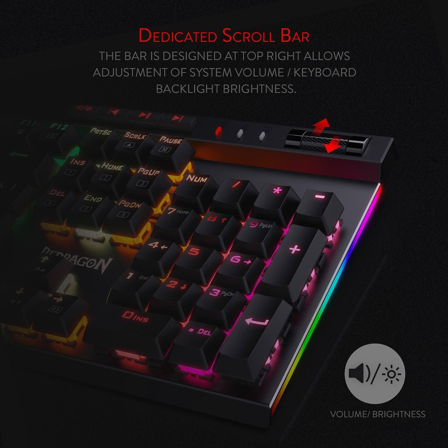 DEDICATED SCROLL BAR  
THE BAR IS DESIGNED AT TOP RIGHT ALLOWS ADJUSTMENT OF SYSTEM VOLUME / KEYBOARD BACKLIGHT BRIGHTNESS.

F11 F12 PRTSC SCRLK PAUSE M INS HOME 2 PGUP 3 NUM DEL 4 END PGDN 5 7 6  
Home 8 T 4 5 DEDRAGON G 7 End 2 3 PgDn C INS DEL  
PgUp  
+  
VOLUME/ BRIGHTNESS
