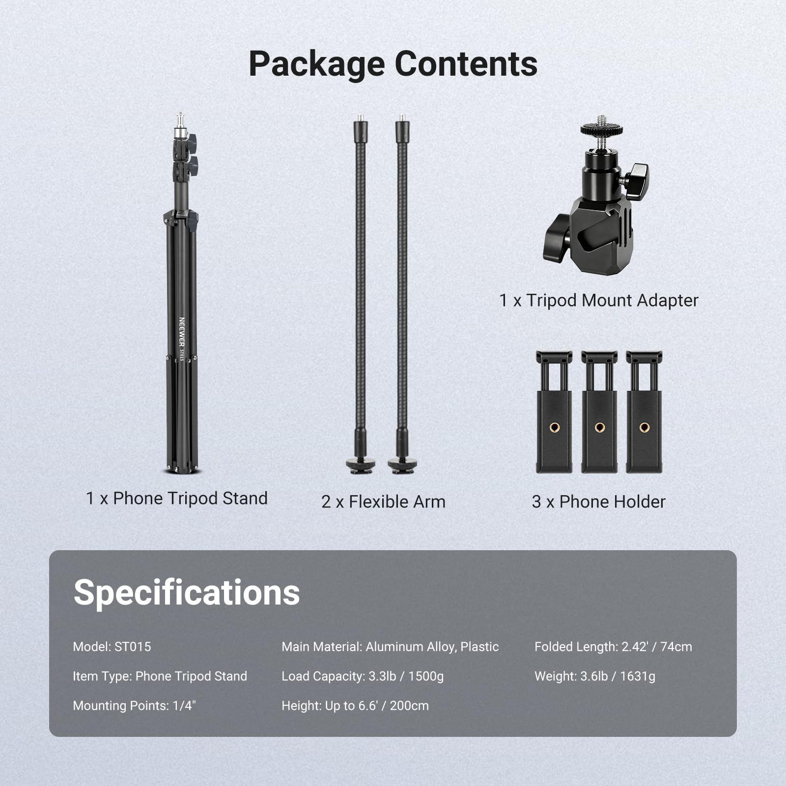 Package Contents  
1 x Tripod Mount Adapter  
1 x Phone Tripod Stand  
2 x Flexible Arm  
3 x Phone Holder  

Specifications  
Model: ST015  
Main Material: Aluminum Alloy, Plastic  
Folded Length: 2.42" / 74cm  
Item Type: Phone Tripod Stand  
Load Capacity: 3.3lb / 1500g  
Weight: 3.6lb / 1631g  
Mounting Points: 1/4"  
Height: Up to 6.6' / 200cm