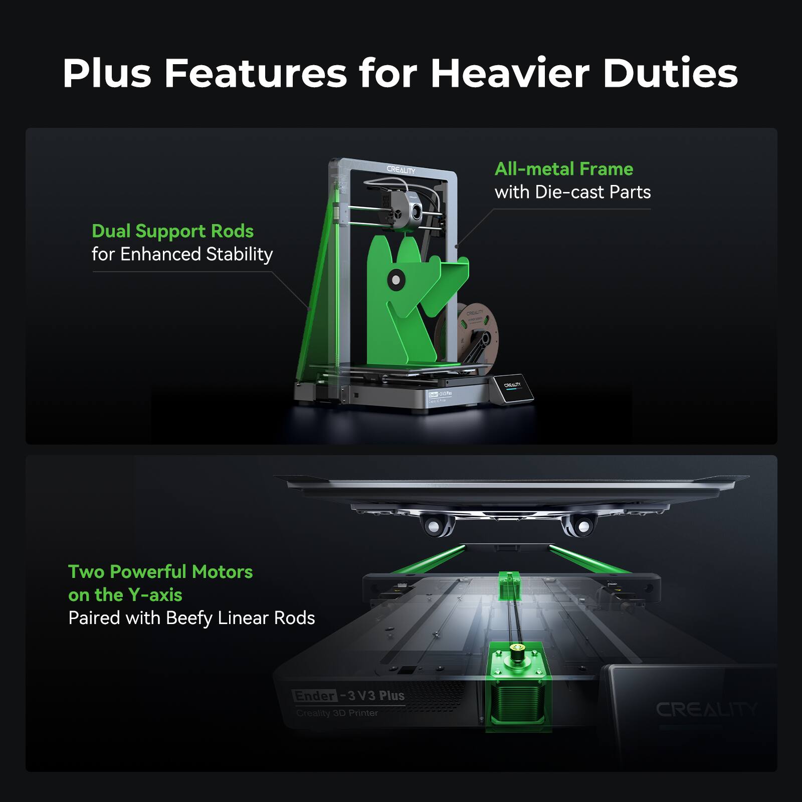 Plus Features for Heavier Duties:

1. All-metal Frame with Die-cast Parts:
2. Dual Support Rods for Enhanced Stability:
3. Two Powerful Motors on the Y-axis:
4. Paired with Beefy Linear Rods:
5. Ender 3 V3 Plus Creaity Printer: