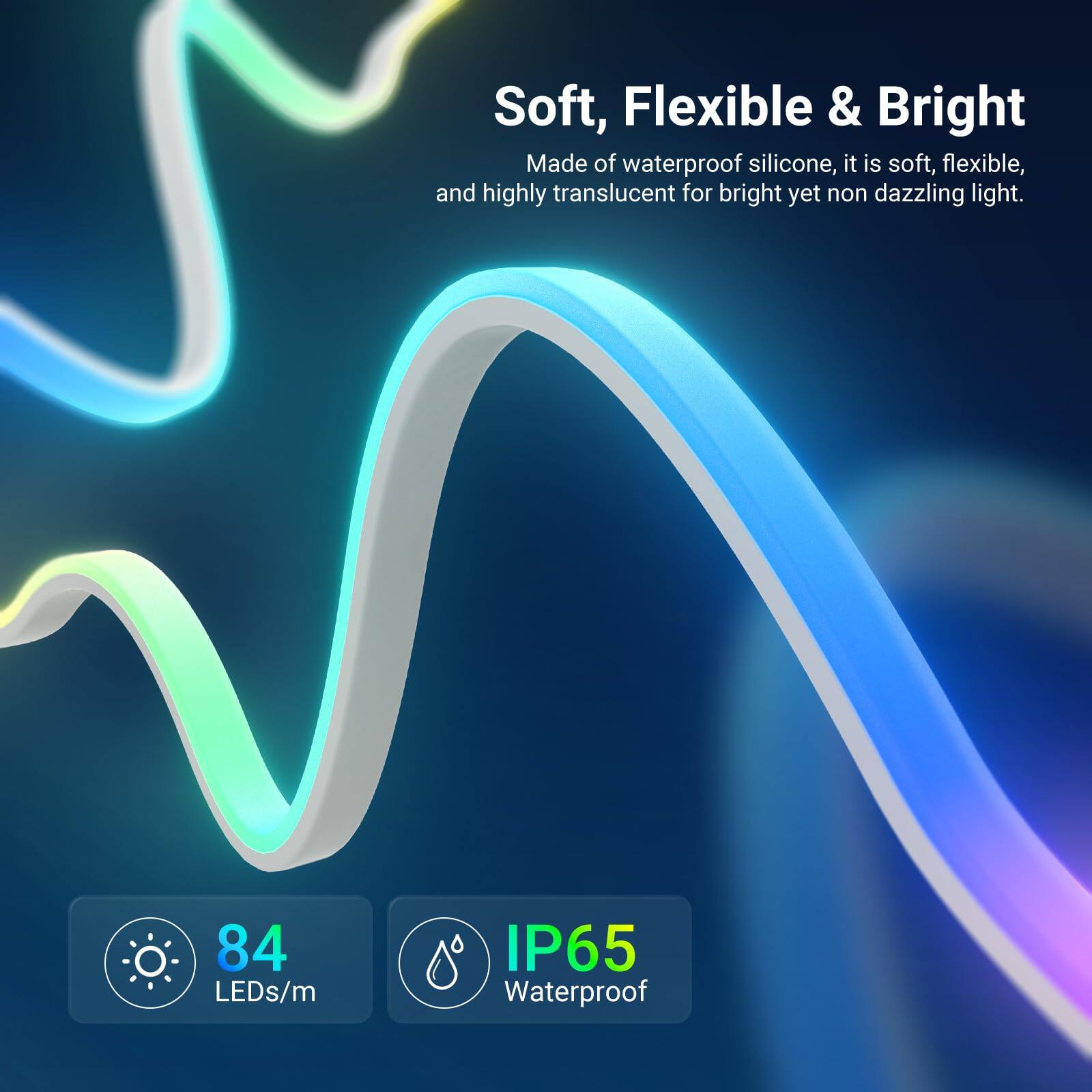 Soft, Flexible & Bright

Made of waterproof silicone, it is soft, flexible, and highly translucent for bright yet non dazzling light.

84 LEDs/m

IP65 Waterproof