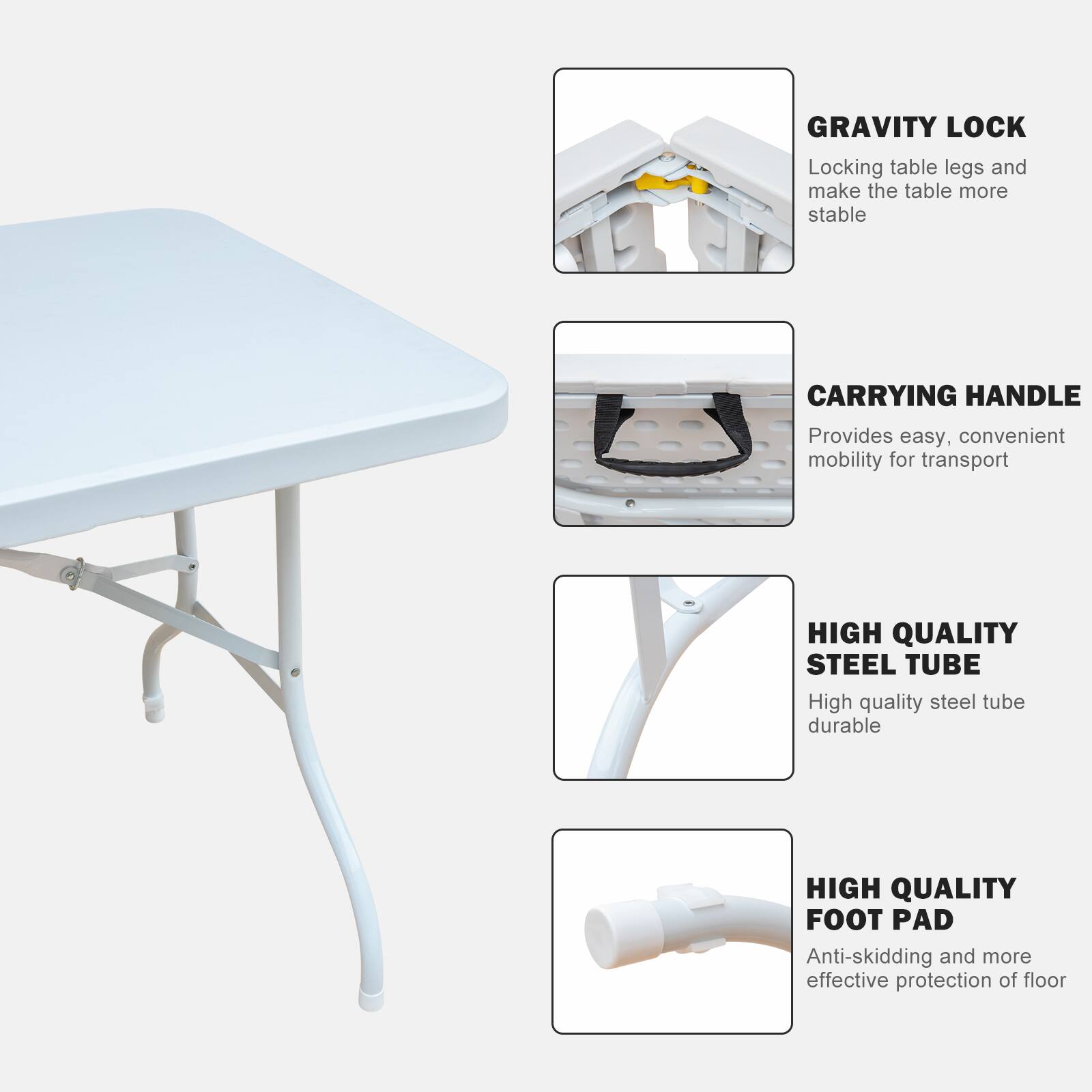 GRAVITY LOCK  
Locking table legs and make the table more stable  

CARRYING HANDLE  
Provides easy, convenient mobility for transport  

HIGH QUALITY STEEL TUBE  
High quality steel tube durable  

HIGH QUALITY FOOT PAD  
Anti-skidding and more effective protection of floor