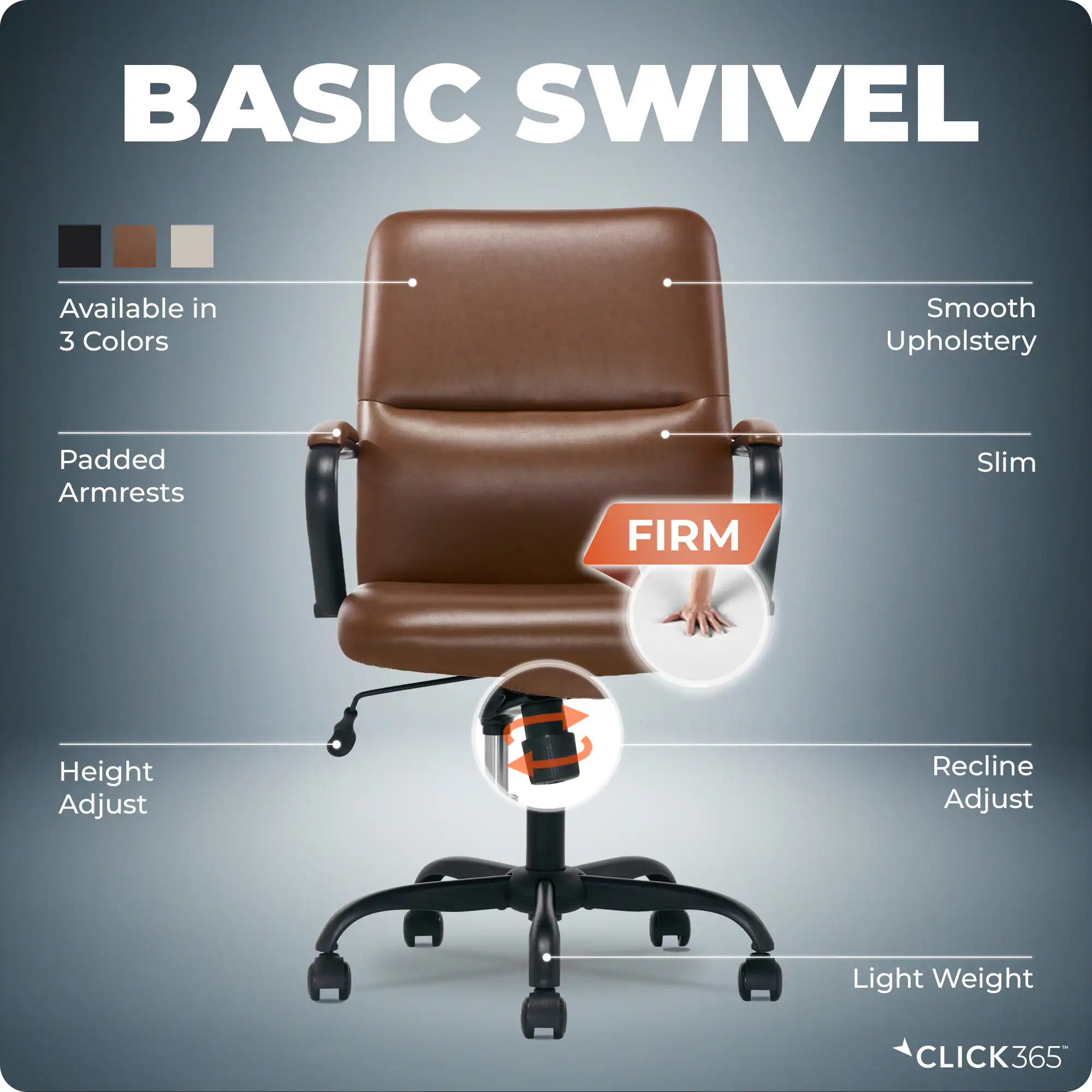 BASIC SWIVEL

- Available in 3 Colors
- Smooth Upholstery
- Padded Armrests
- Slim
- Height Adjust
- Recline Adjust
- Light Weight

FIRM

CLICK365
