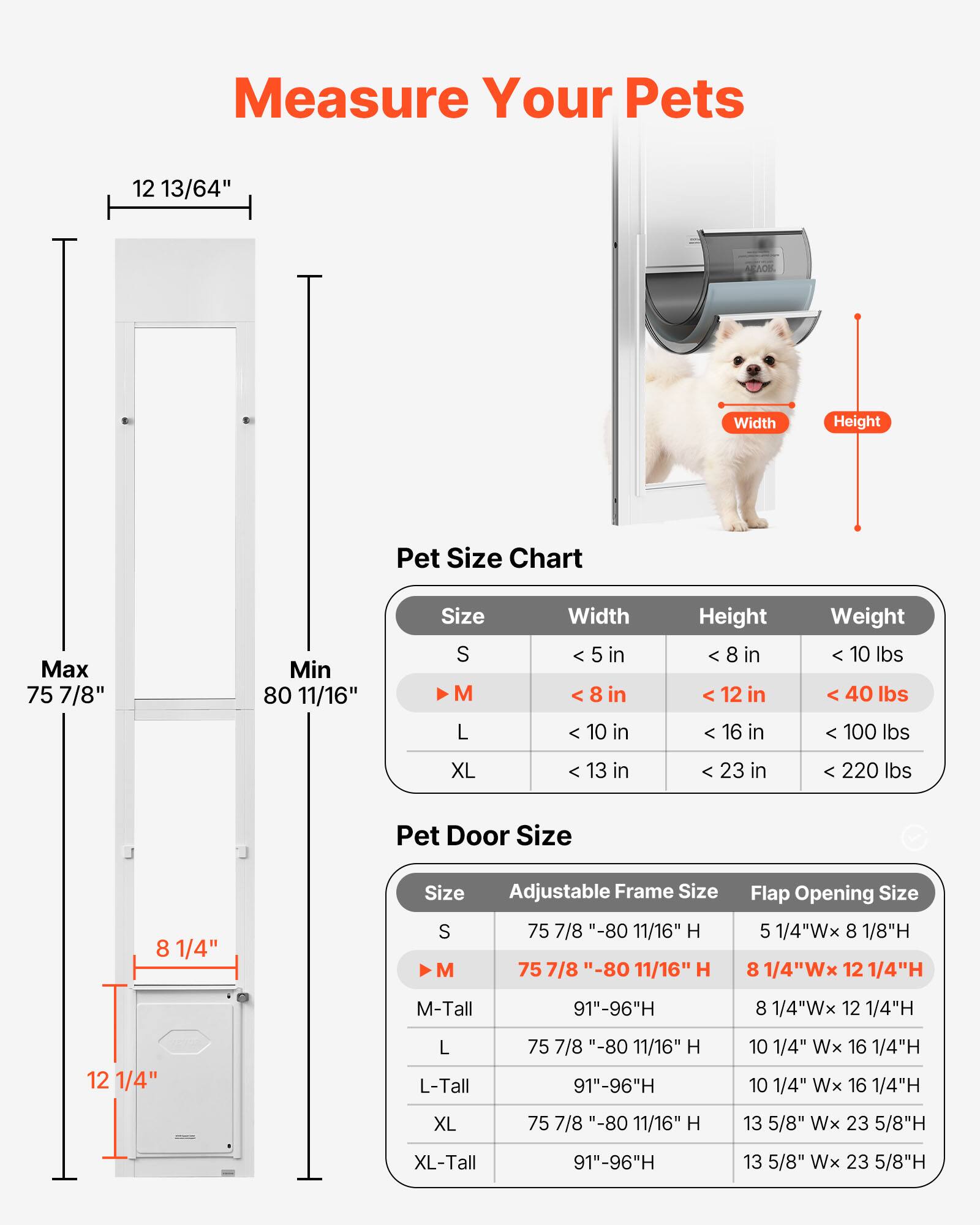 Measure Your Pets

Pet Size Chart

Size | Width | Height | Weight
--- | --- | --- | ---
S | < 5 in | < 8 in | < 10 lbs
M | < 8 in | < 12 in | < 40 lbs
L | < 10 in | < 16 in | < 100 lbs
XL | < 13 in | < 23 in | < 220 lbs

Pet Door Size

Size | Adjustable Frame Size | Flap Opening Size
--- | --- | ---
S | 75 7/8" - 80 11/16" H | 5 1/4"W x 8 1/8"H
M | 75 7/8" - 80 11/16" H | 8 1/4"W x 12 1/4"H
M-Tall | 91"-96"H | 8 1/4"W x 12 1/4"H
L | 75 7/8" - 80 11/16" H | 10