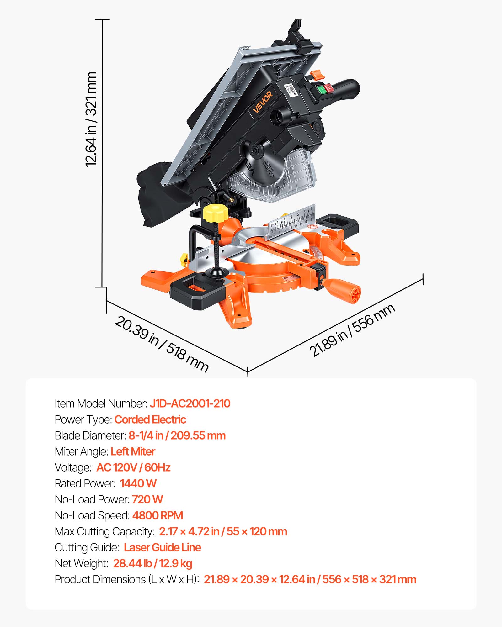 mm 321 12.64 in/ 321 in/ 12.64 VEVOR ambalaal a  20.39 in I 518 mm mm I 556 in 21.89 Item Model Number: J1D-AC2001-210 Power Type: Corded Electric Blade Diameter: 8-1/4 in 209.55 mm Miter Angle: Left Miter Voltage: AC 120V 60Hz Rated Power: 1440 W No-Load Power: 720 W No-Load Speed: 4800 RPM Max Cutting Capacity: 2.17 x 4.72 in / 55 x 120 mm Cutting Guide: Laser Guide Line Net Weight: 28.44 lb I 12.9 kg Product Dimensions (L x W x H): 21.89 x 20.39 x 12.64 in/556 556 x 518 x 321 mm