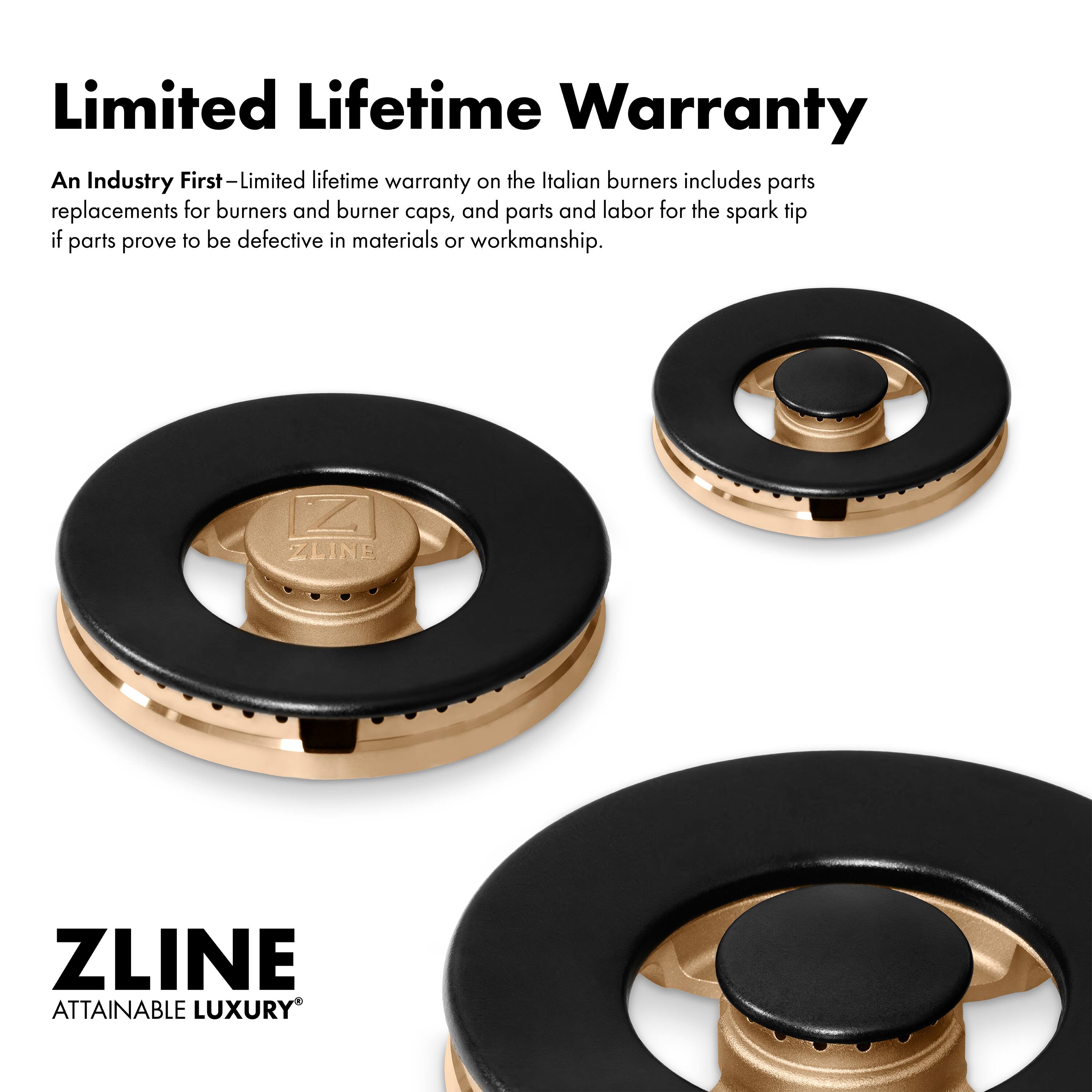Limited Lifetime Warranty

An Industry First—Limited lifetime warranty on the Italian burners includes parts replacements for burners and burner caps, and parts and labor for the spark tip if parts prove to be defective in materials or workmanship.

ZLINE  
ATTAINABLE LUXURY