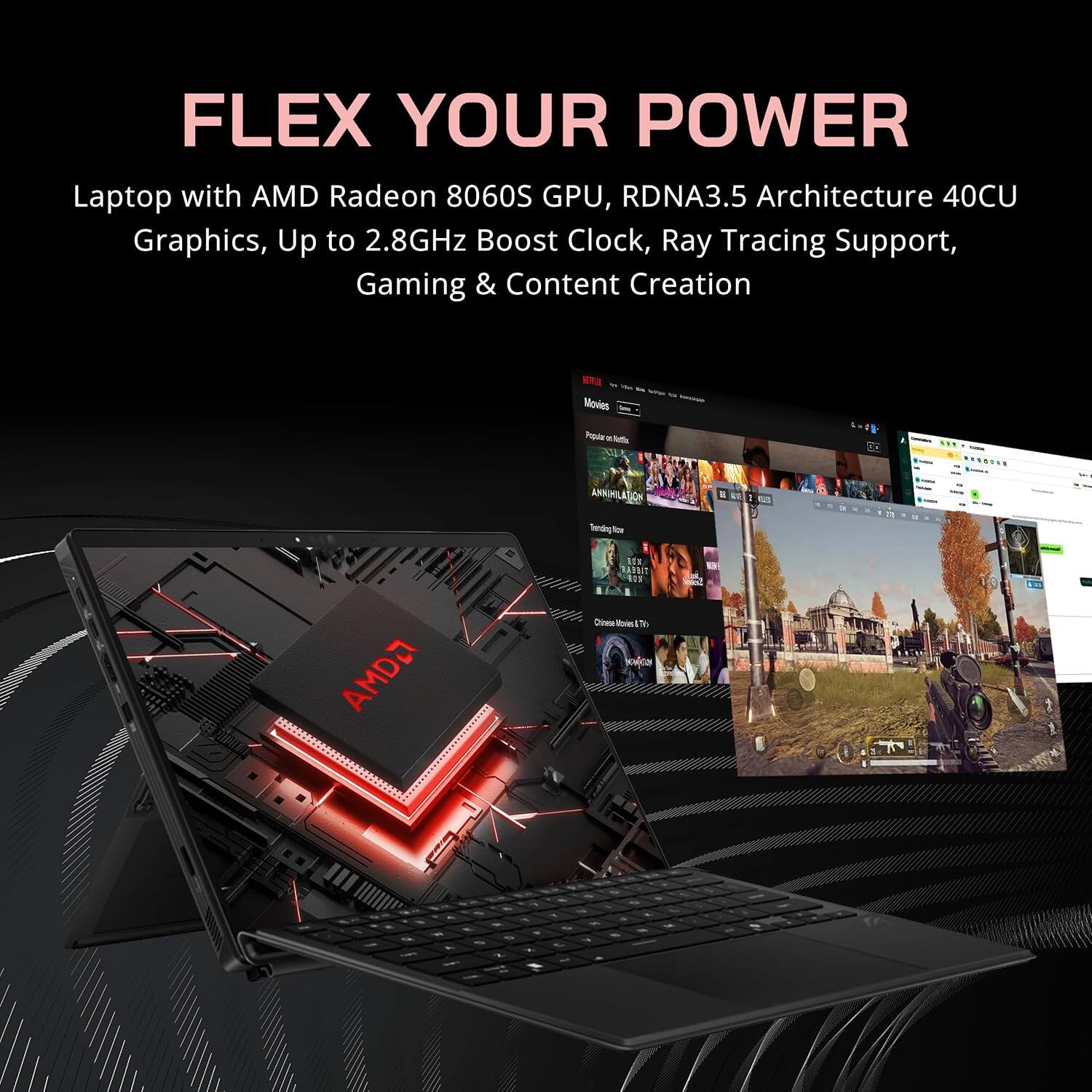 FLEX YOUR POWER  
Laptop with AMD Radeon 8060S GPU, RDNA3.5 Architecture 40CU Graphics, Up to 2.8GHz Boost Clock, Ray Tracing Support, Gaming & Content Creation