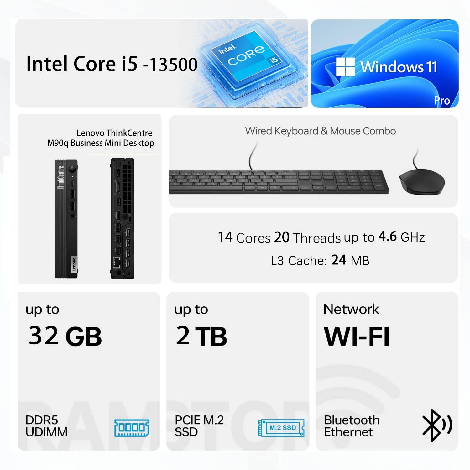 Intel Core i5-13500  
Windows 11 Pro  

Lenovo ThinkCentre M90q Business Mini Desktop  
Wired Keyboard & Mouse Combo  

14 Cores 20 Threads up to 4.6 GHz  
L3 Cache: 24 MB  

up to 32 GB DDR5 UDIMM  
up to 2 TB PCIe M.2 SSD  

Network: WI-FI, Bluetooth, Ethernet