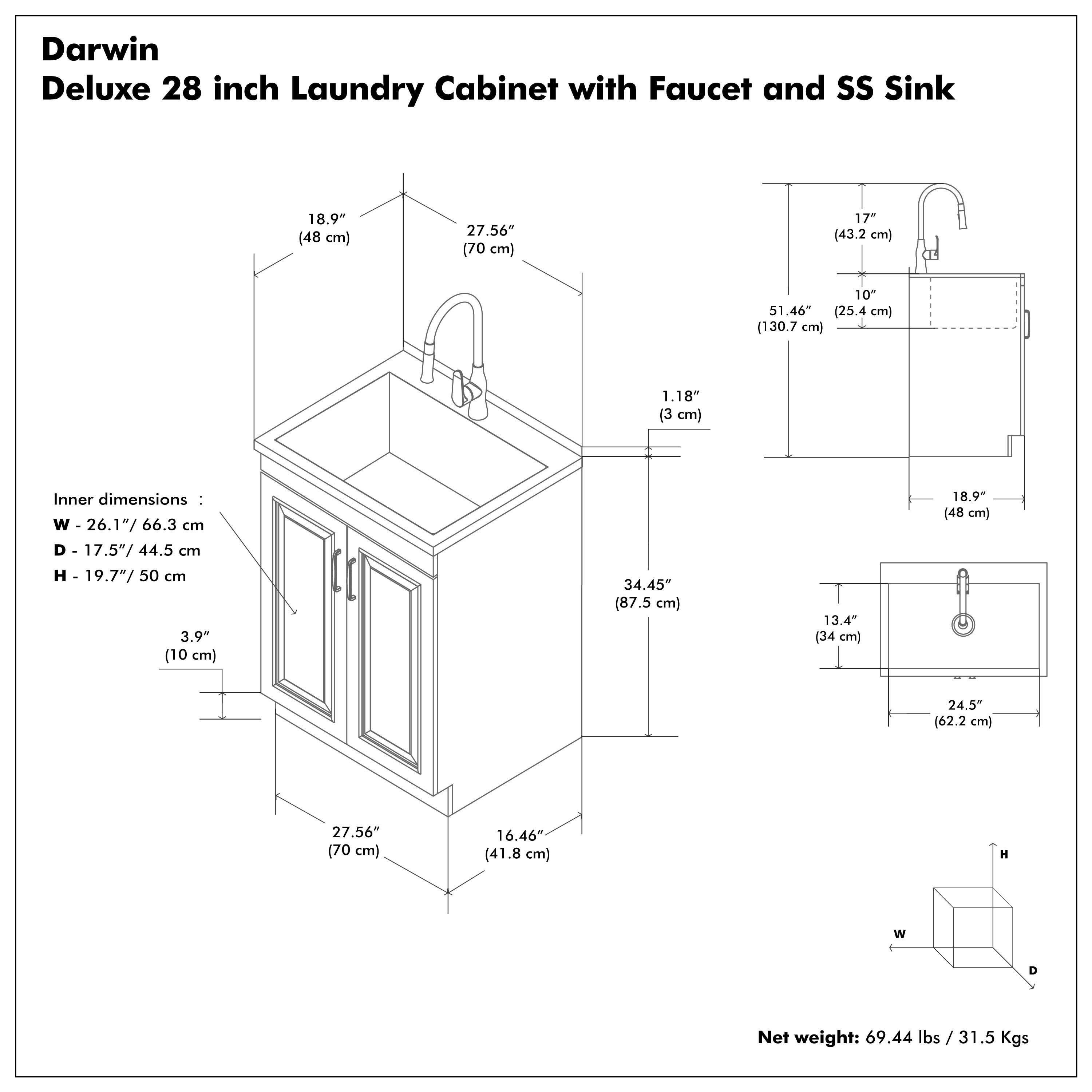 Darwin Deluxe 28 inch Laundry Cabinet with Faucet and SS Sink

Inner dimensions:
- W - 26.1" / 66.3 cm
- D - 17.5" / 44.5 cm
- H - 19.7" / 50 cm

Net weight: 69.44 lbs / 31.5 Kgs

Dimensions:
- W - 27.56" / 70 cm
- D - 16.46" / 41.8 cm
- H - 18.9" / 48 cm

Additional dimensions:
- 1.18" / 3 cm
- 3.9" / 10 cm
- 34.45" / 87.5 cm
- 13.4" / 34 cm
- 24.5" / 62.2 cm
- 51.46" / 130.7 cm
- 17" / 43.2 cm
- 10" / 25.4 cm