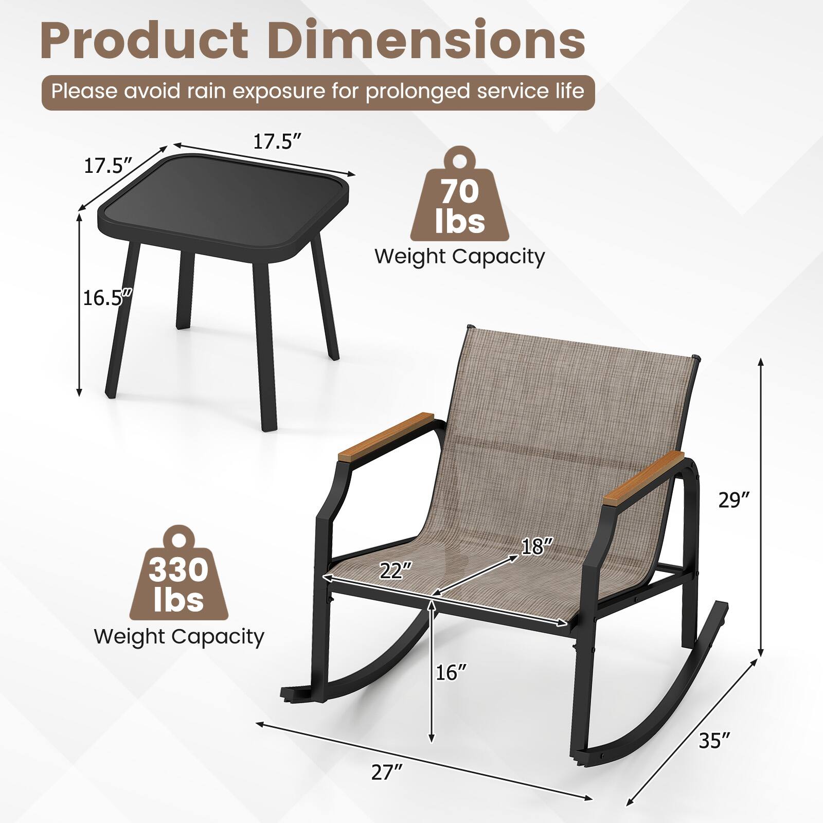 Product Dimensions
Please avoid rain exposure for prolonged service life
17.5" 16.5"
70 lbs Weight Capacity
29" 330 lbs Weight Capacity
22" 16" 18" 27" 35"