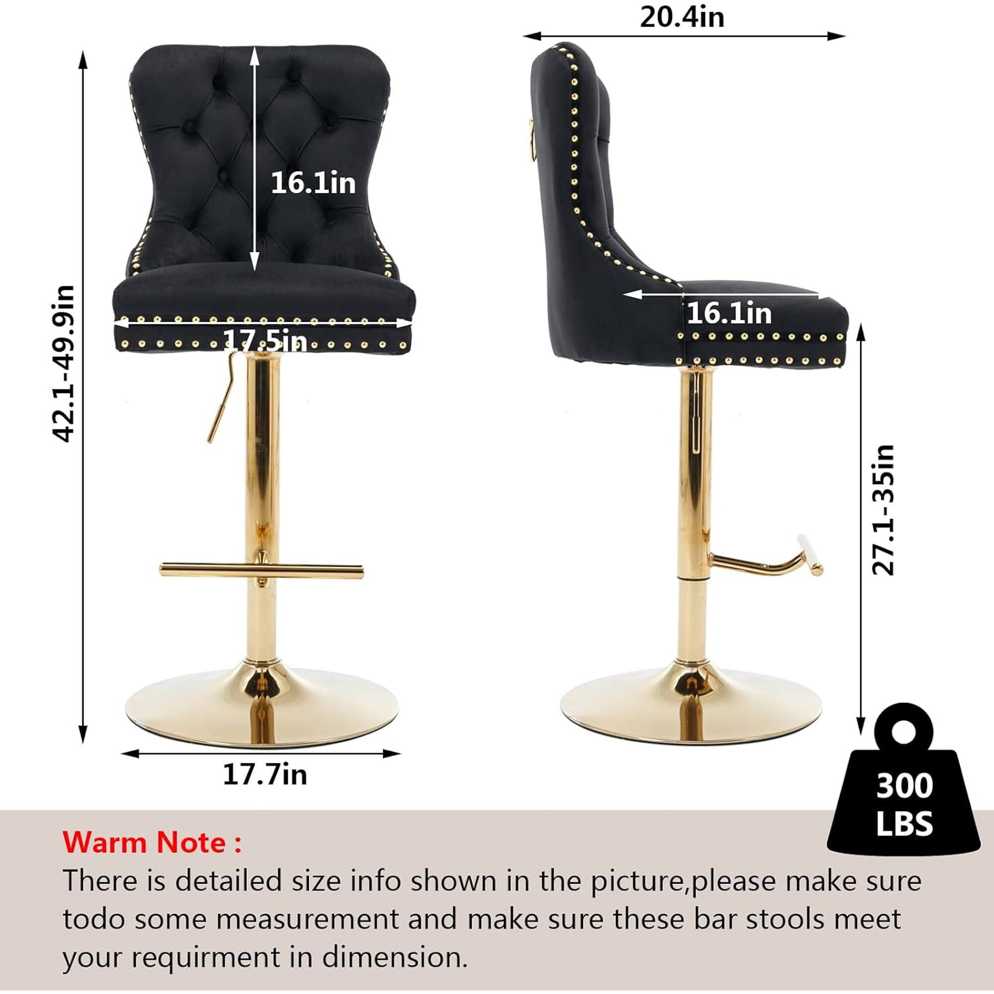 20.4in  
42.1-49.9in  
16.1in  
17.5in  
16.1in  
27.1-35in  
17.7in  
300 LBS  

Warm Note:  
There is detailed size info shown in the picture, please make sure to do some measurement and make sure these bar stools meet your requirement in dimension.