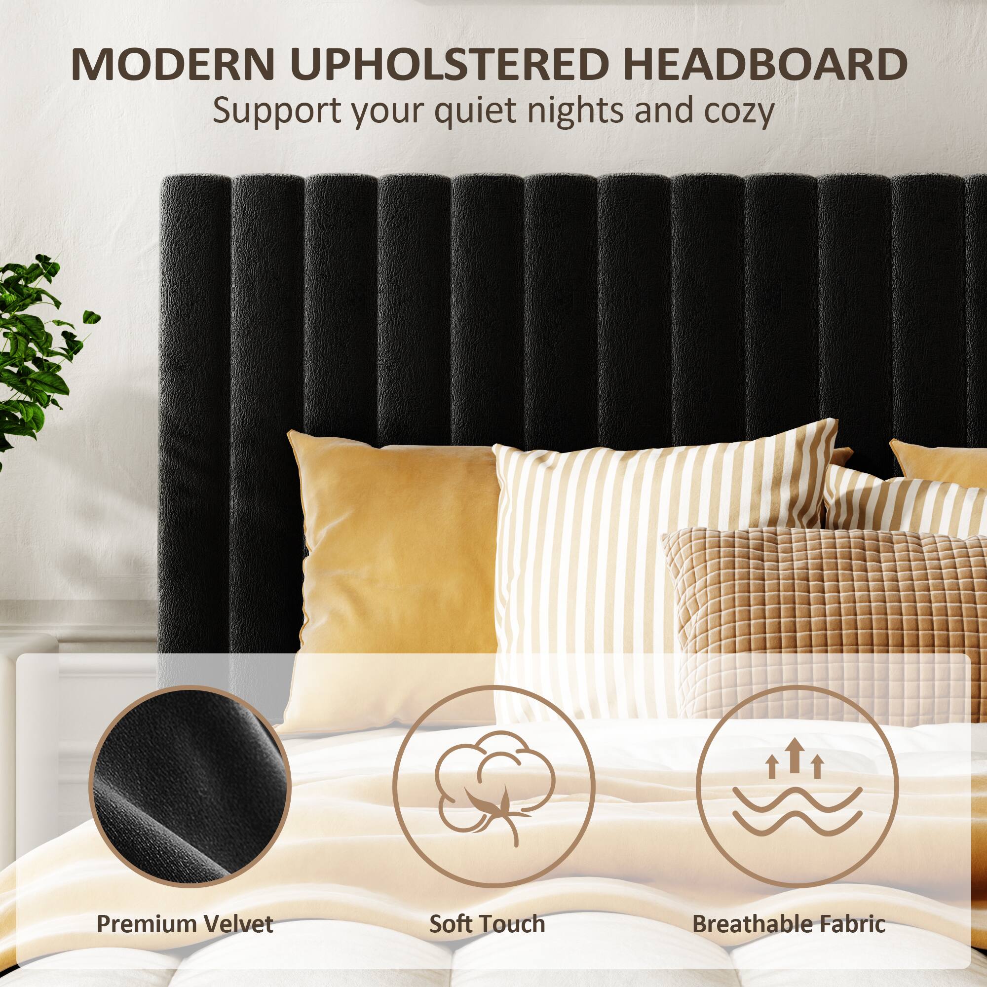 MODERN UPHOLSTERED HEADBOARD  
Support your quiet nights and cozy  

Premium Velvet  
Soft Touch  
Breathable Fabric