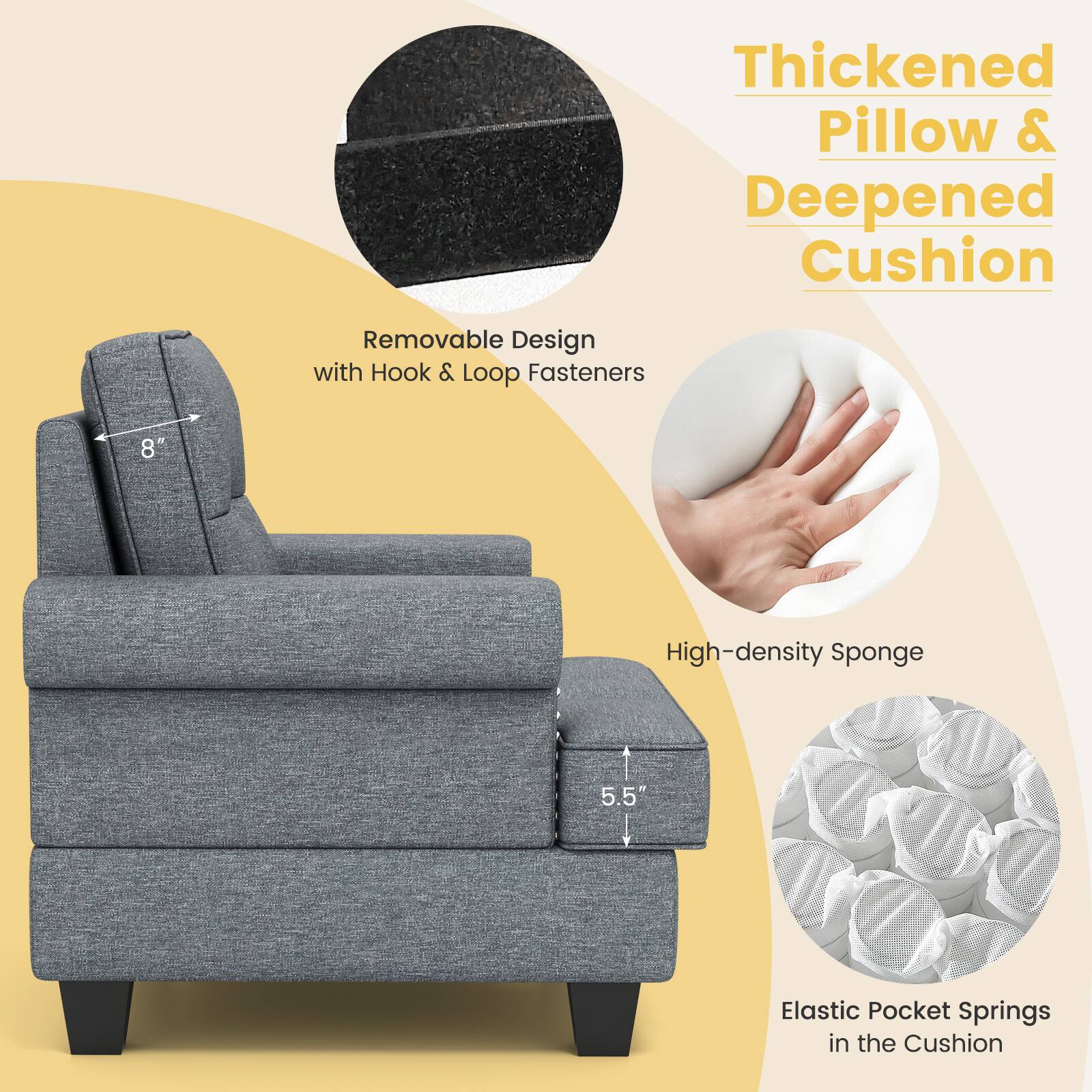 Thickened Pillow & Deepened Cushion
Removable Design with Hook & Loop Fasteners
8"
High-density Sponge
5.5"
Elastic Pocket Springs in the Cushion