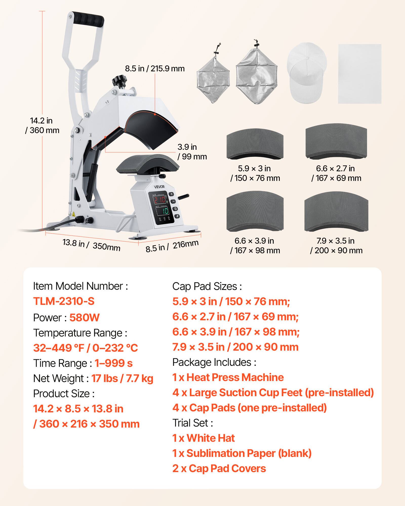8.5 in/215.9 mm  
14.2 in/360 mm  
3.9 in/99 mm  
5.9 x 3 in/150 x 76 mm  
6.6 x 2.7 in/167 x 69 mm  
6.6 x 3.9 in/167 x 98 mm  
7.9 x 3.5 in/200 x 90 mm  
13.8 in/350 mm  
216mm  

Item Model Number: TLM-2310-S  
Power: 580W  
Temperature Range: 32-449°F / 0-232°C  
Time Range: 1-999 s  
Net Weight: 17 lbs / 7.7 kg  
Product Size: 14.2 x 8.5 x 13.8 in / 360 x 216 x 350 mm  

Cap Pad Sizes:  
5.9 x 3 in / 150 x 76 mm  
6.6 x 2.7