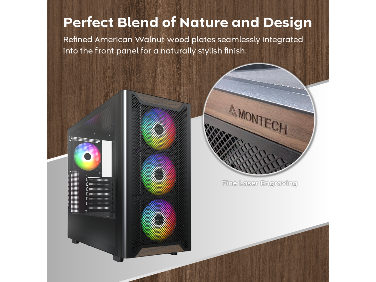 Perfect Blend of Nature and Design  
Refined American Walnut wood plates seamlessly integrated into the front panel for a naturally stylish finish.  
MONTECH  
Fine Laser Engraving