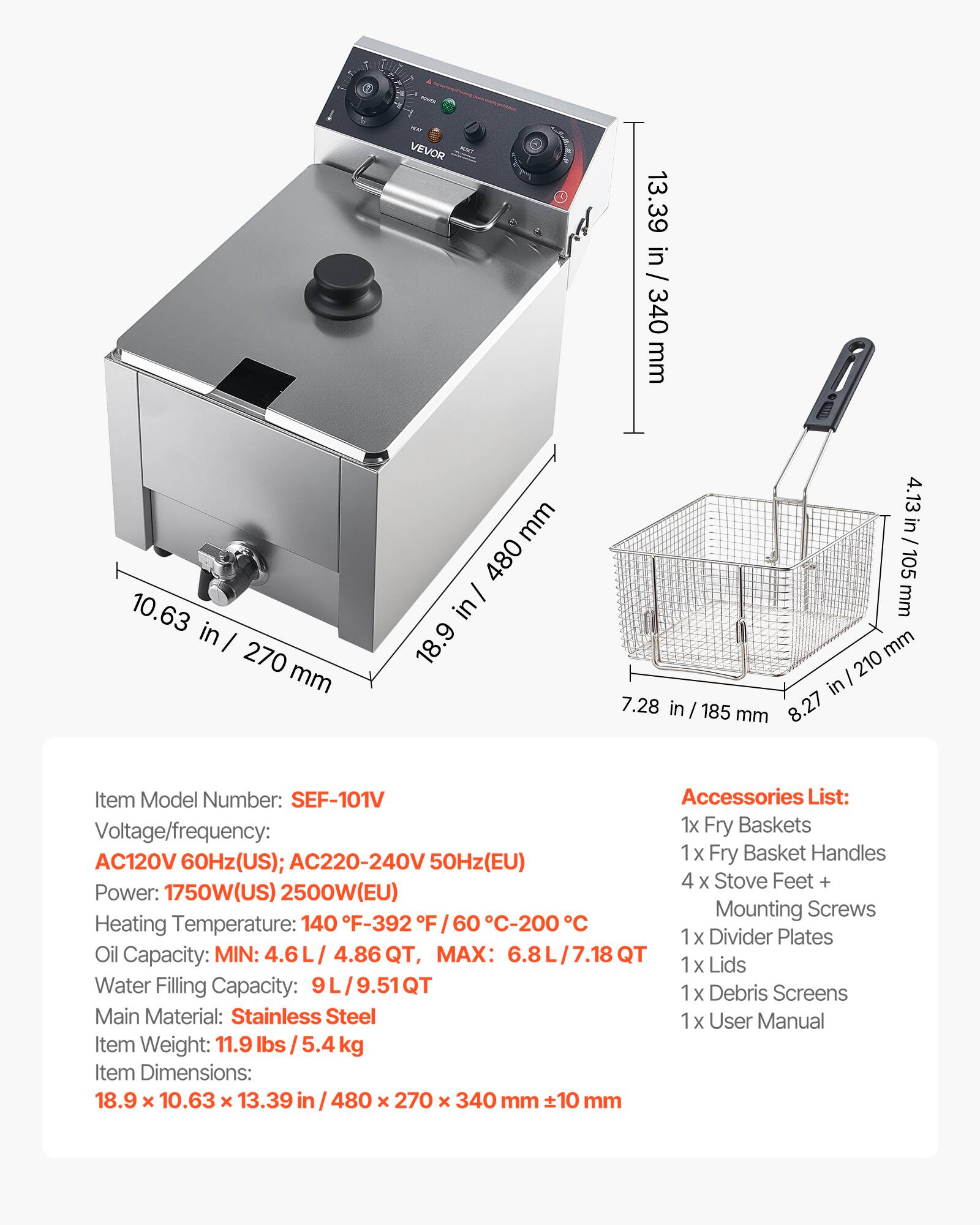 VEVOR

13.39 in / 340 mm  
10.63 in / 270 mm  
480 mm  
4.13 in / 105 mm  
7.28 in / 185 mm  
8.27 in / 210 mm  

Item Model Number: SEF-101V  
Accessories List:  
- 1x Fry Baskets  
- 1x Fry Basket Handles  
- 4x Stove Feet + Mounting Screws  
- 1x Divider Plates  
- 1x Lids  
- 1x Debris Screens  
- 1x User Manual  

Voltage/frequency:  
- AC120V 60Hz (US)  
- AC220-240V 50Hz (EU)  

Power:  
- 1750W (US)  
- 2500W (EU)  

Heating Temperature:  
- 140°F - 392°F / 60°C - 200°C  

Oil Capacity:  
- MIN: 4.6L / 4.86 QT