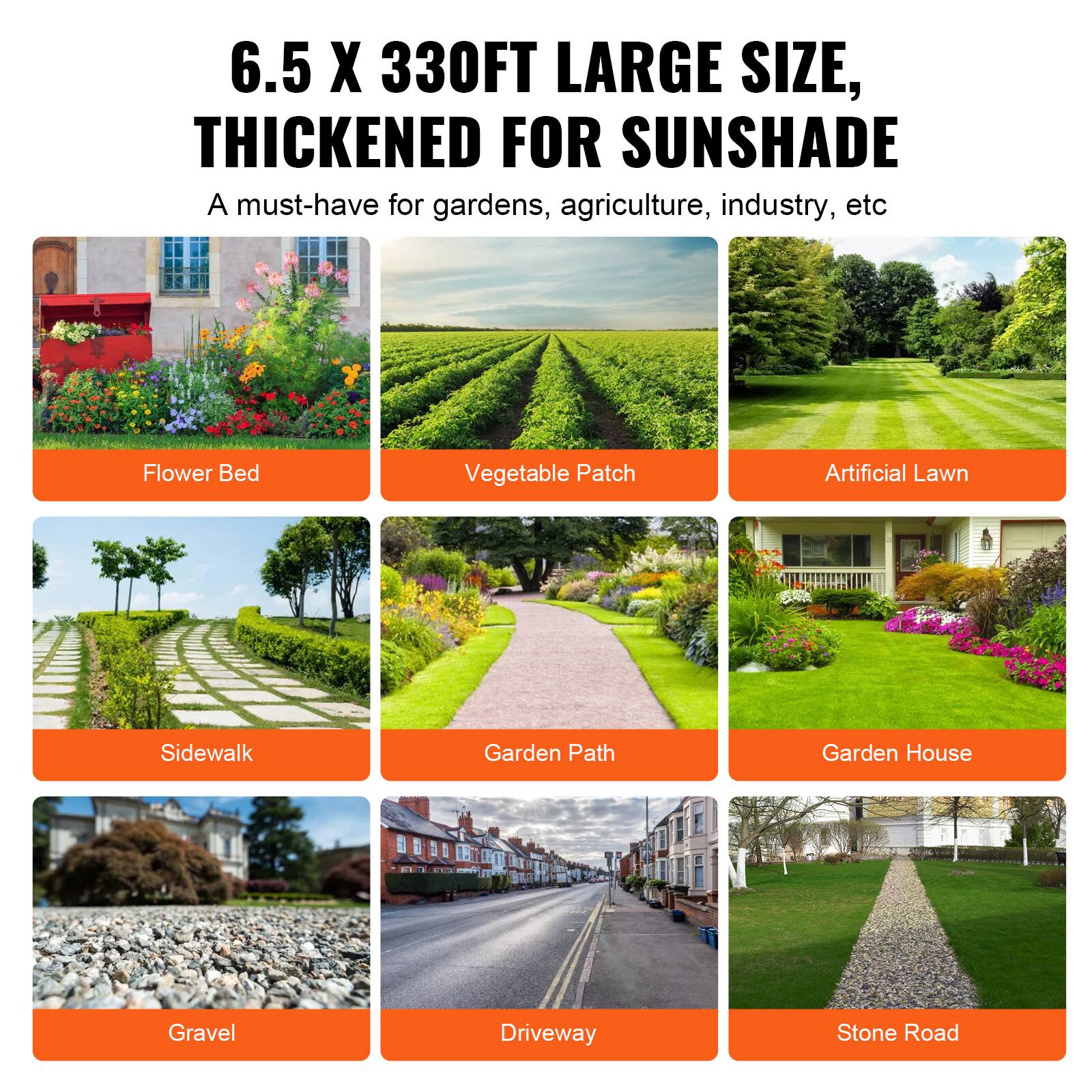 6.5 X 330FT LARGE SIZE, THICKENED FOR SUNSHADE
A must-have for gardens, agriculture, industry, etc

Flower Bed
Vegetable Patch
Artificial Lawn
Sidewalk
Garden Path
Garden House
Gravel
Driveway
Stone Road