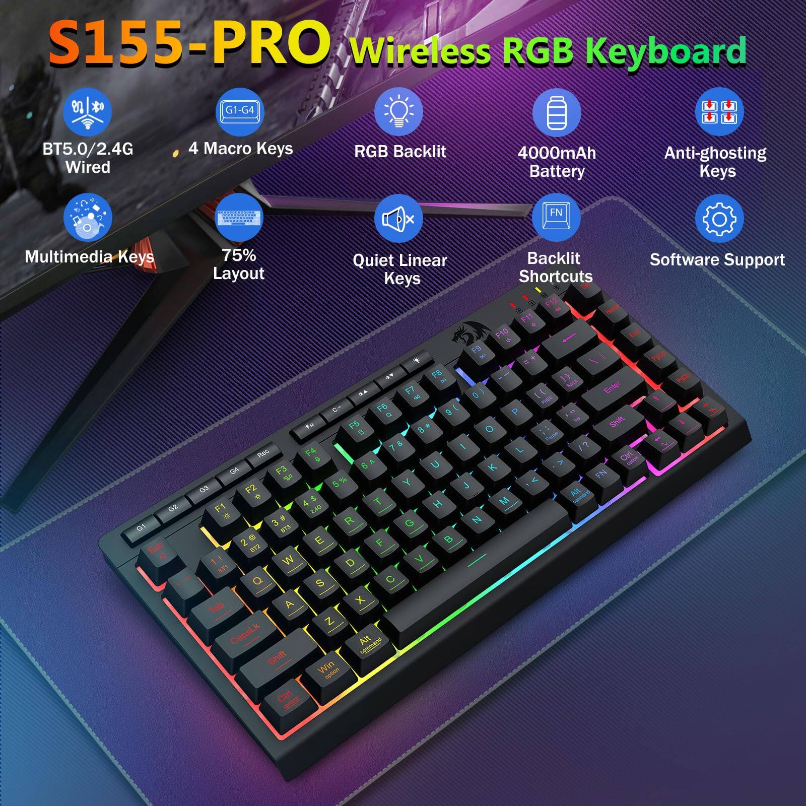 S155-PRO Wireless RGB Keyboard

- BT5.0/2.4G Wired
- 4 Macro Keys
- RGB Backlit
- 4000mAh Battery
- Anti-ghosting Keys
- Multimedia Keys
- 75% Layout
- Quiet Linear Keys
- Backlit Shortcuts
- Software Support