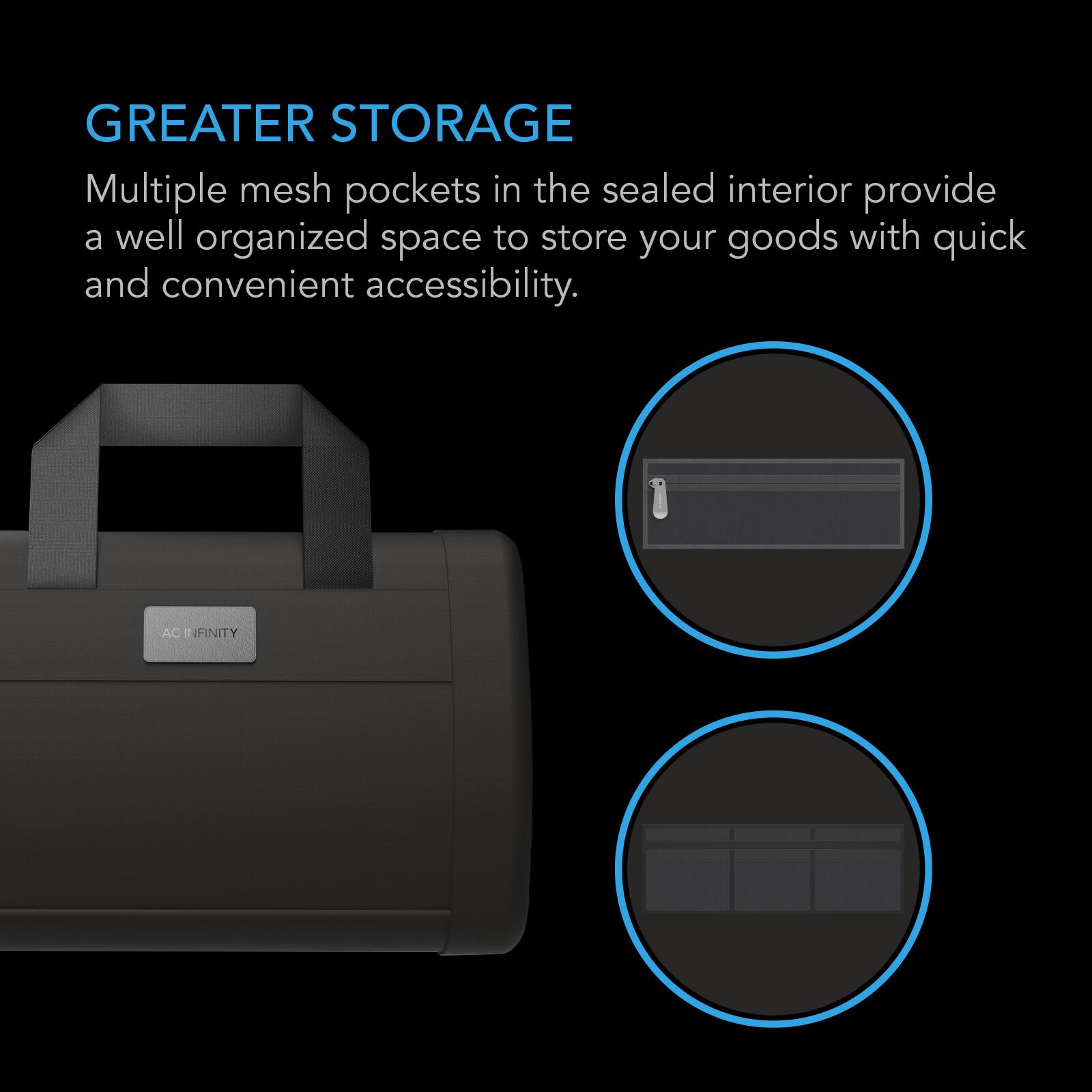 GREATER STORAGE  
Multiple mesh pockets in the sealed interior provide a well organized space to store your goods with quick and convenient accessibility.  

AC INFINITY