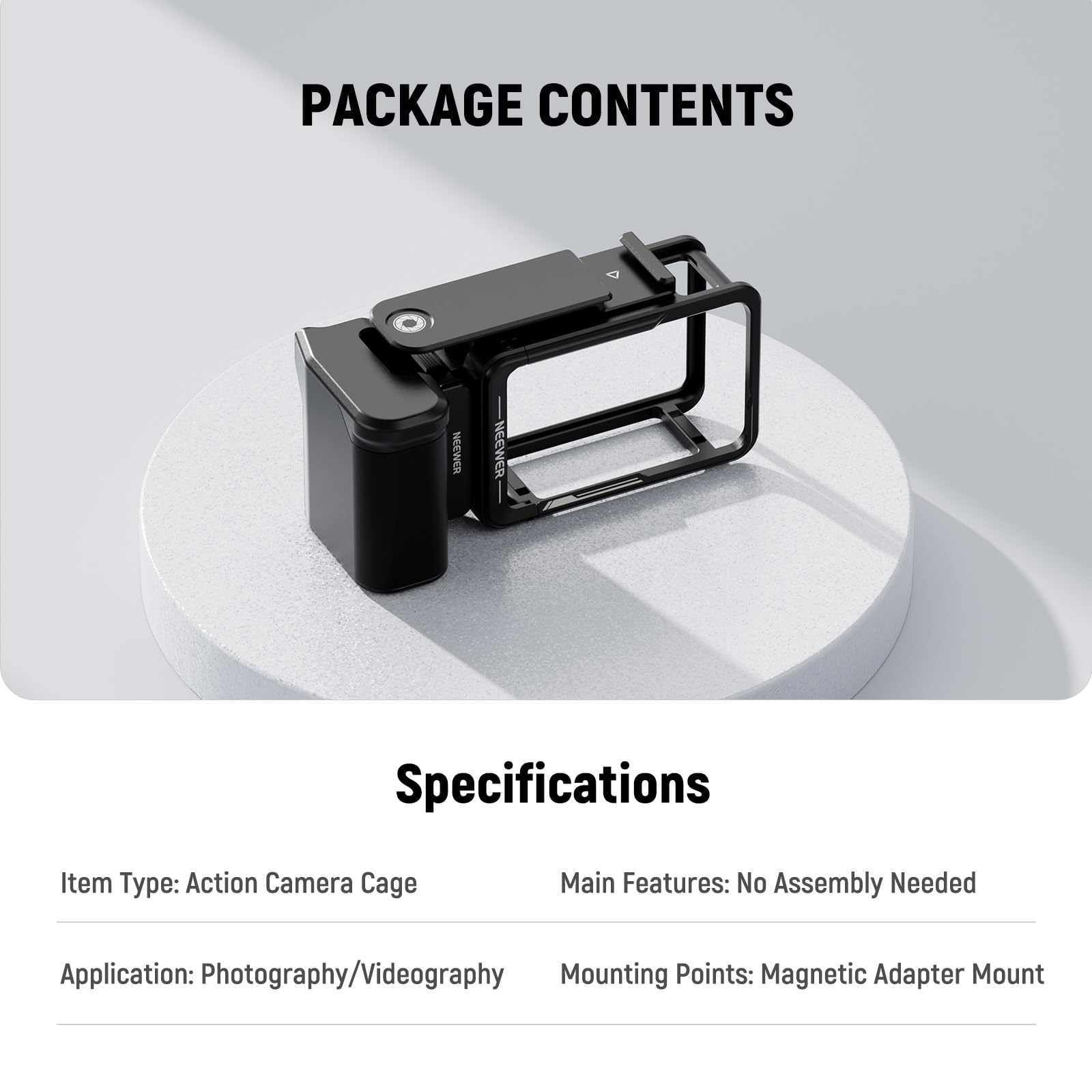 PACKAGE CONTENTS

Specifications

Item Type: Action Camera Cage  
Main Features: No Assembly Needed  
Application: Photography/Videography  
Mounting Points: Magnetic Adapter Mount