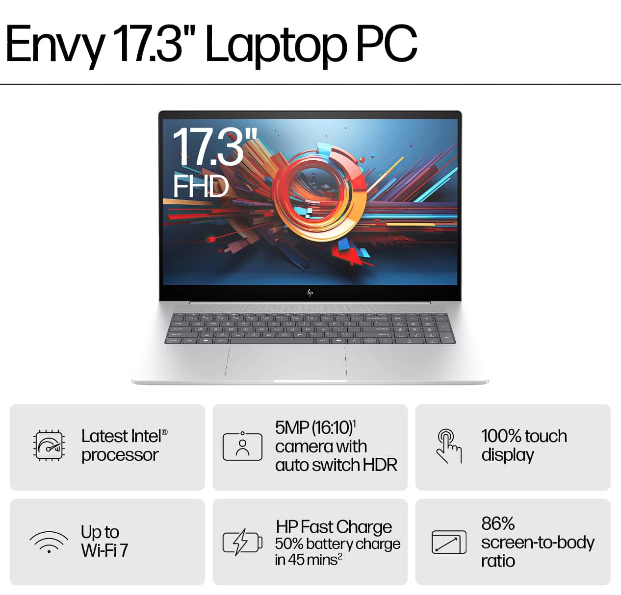 Envy 17.3" Laptop PC
- 17.3" FHD
- Latest Intel® processor
- 5MP (16:10) camera with auto switch HDR
- Up to Wi-Fi 7
- HP Fast Charge 50% battery charge in 45 mins
- 100% touch display
- 86% screen-to-body ratio