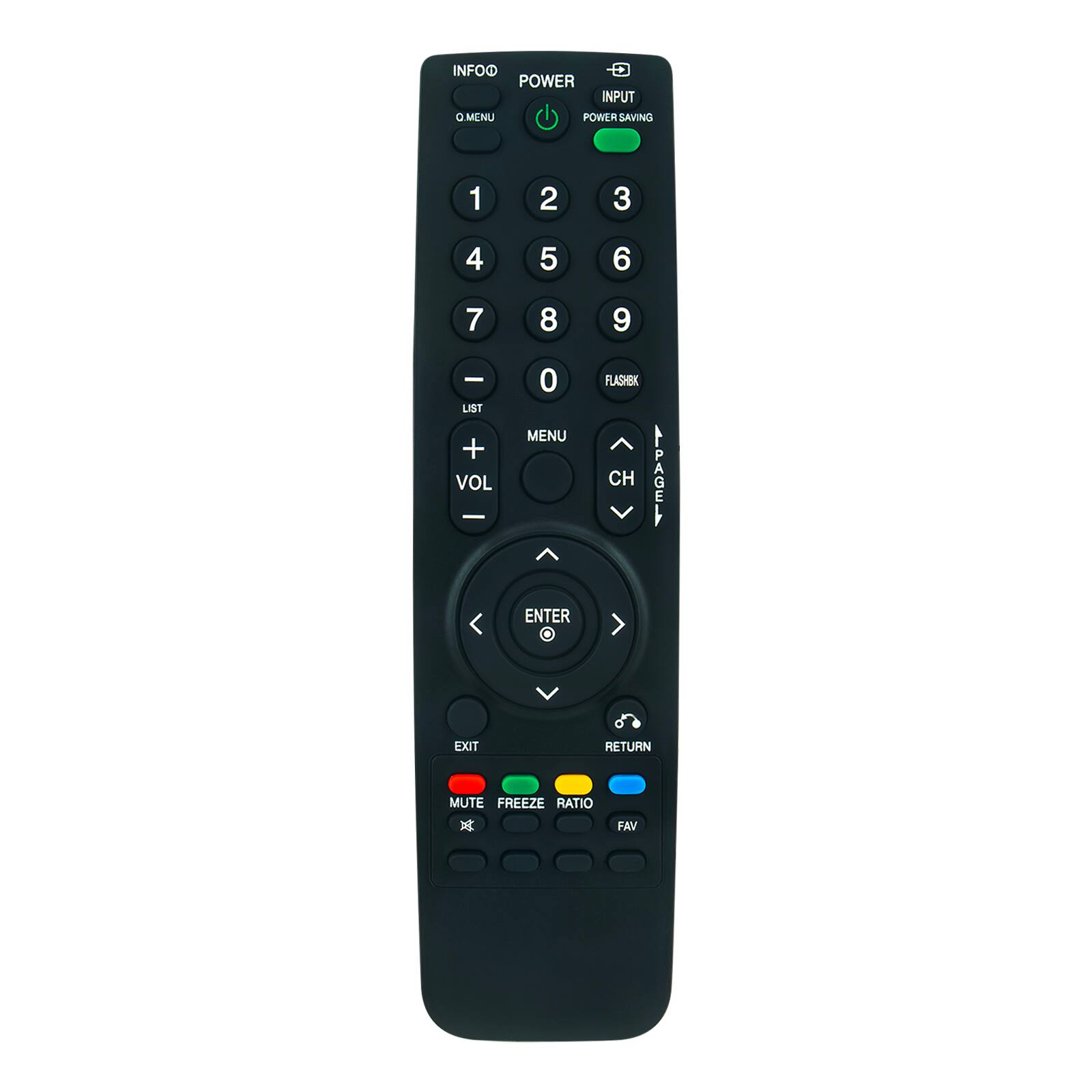 INFO  
Q MENU  

POWER  
INPUT  
POWER SAVING  

1 2 3  
4 5 6  
7 8 9  
0 FLASHBK  

VOL - VOL +  
LIST MENU  

CH PAGE  
ENTER RETURN  

EXIT  
MUTE FREEZE RATIO FAV