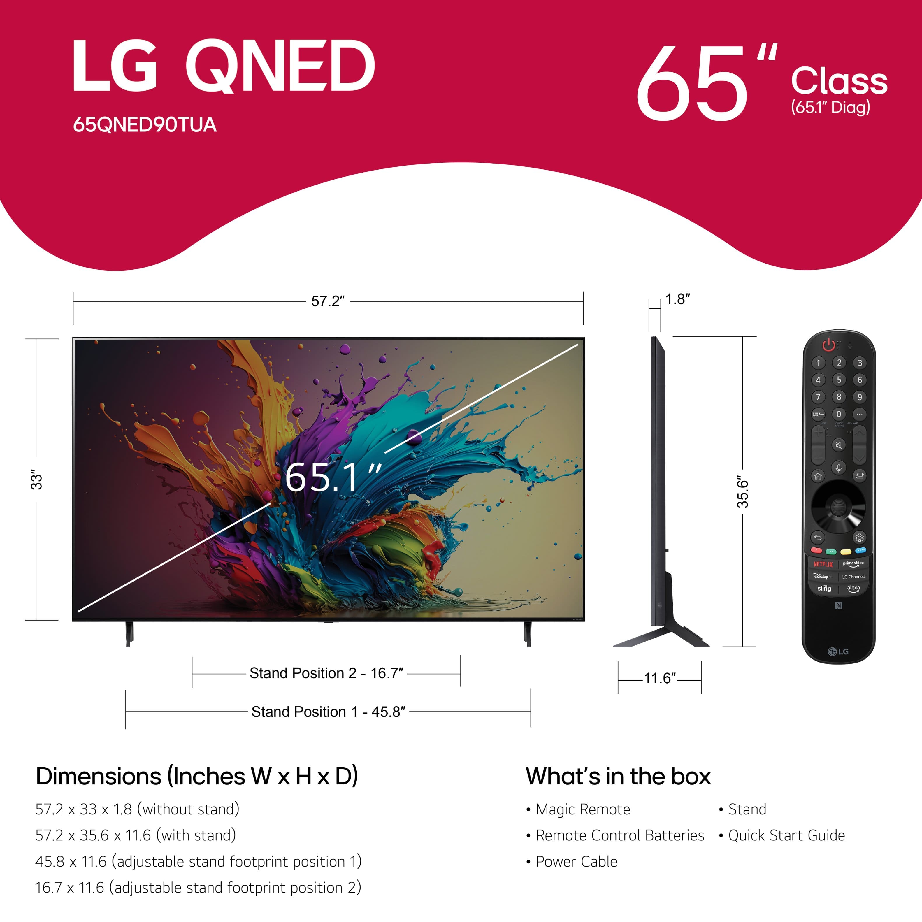 LG QNED 65QNED90TUA 65" Class (65.1" Diag) 57.2" 1.8" - 1 3 d 1 1 I a / - . 33" 65.1" 35.6" 2 16.7" 11.6" Stand Position 2 16.7" 11.6" Stand Position 1 45.8" Dimensions (Inches W WxHxD) x H x D) 57.2 x 33 x 1.8 (without stand) 57.2 x 35.6 x 11.6 (with stand) 45.8 x 11.6 (adjustable stand footprint position 1) 16.7 x 11.6 (adjustable stand footprint position 2) What's in the box Magic Remote Stand Remote Control Batteries Quick Start Guide Power Cable