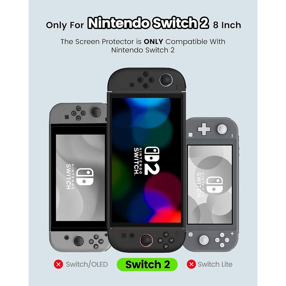 Only For Nintendo Switch 2 8 Inch  
The Screen Protector is ONLY Compatible With Nintendo Switch 2  

Switch/OLED  
Switch 2  
Switch Lite