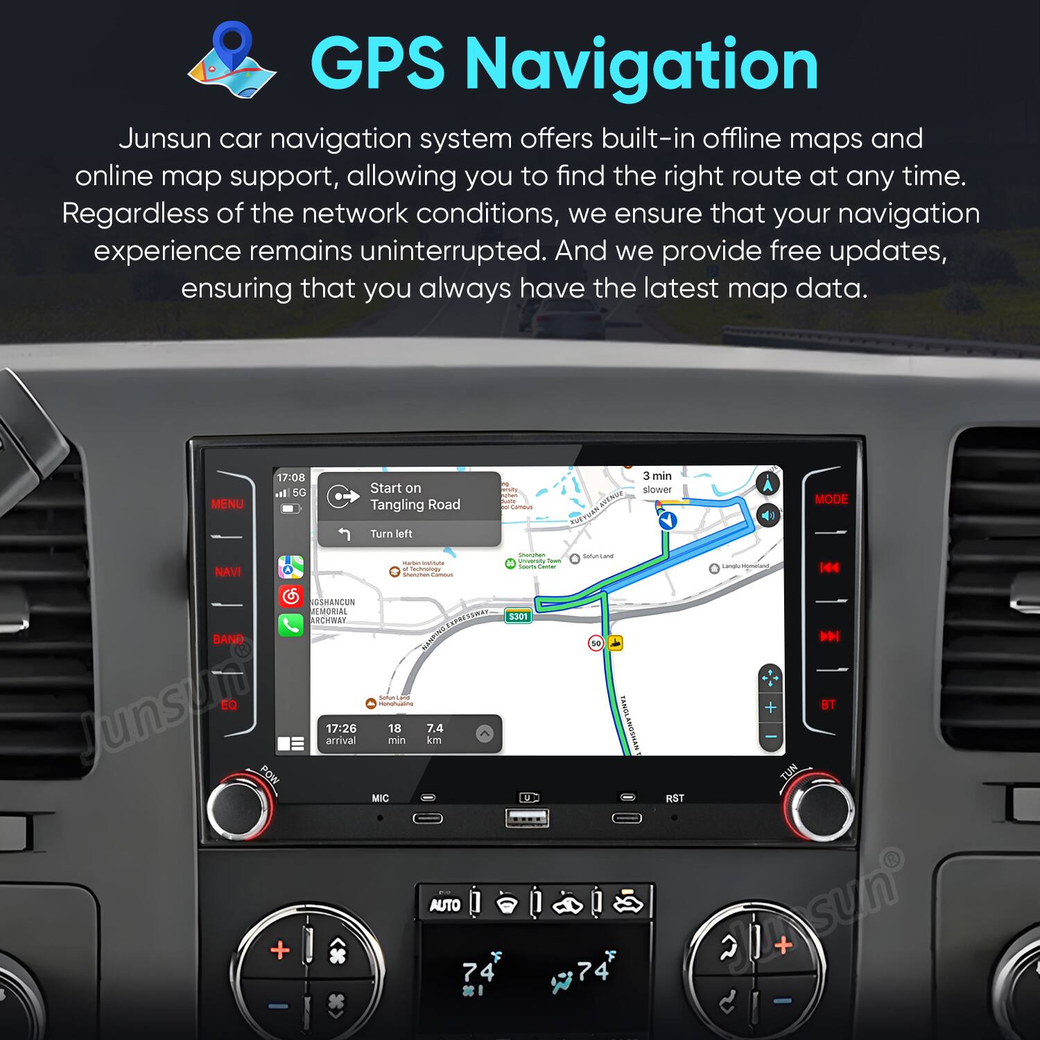 GPS Navigation

Junsun car navigation system offers built-in offline maps and online map support, allowing you to find the right route at any time. Regardless of the network conditions, we ensure that your navigation experience remains uninterrupted. And we provide free updates, ensuring that you always have the latest map data.

MENU 17:08 In SC Start on Tangling Road Turn left S2O I - BEN PodTaR 3 min slower MODE NAVI - - - i - I - - / - - 164 SOSHANCUN REMORIAL ARCHWAY PRSSR4 12 $301 BAND MANCINS EQ - Junsun arrival 17:26 min 18 7.4 kM POW MIC 1 t 0RTS SRGDAN RST TUN D BT AUTO + 74 I 7 F 2 2 + -
