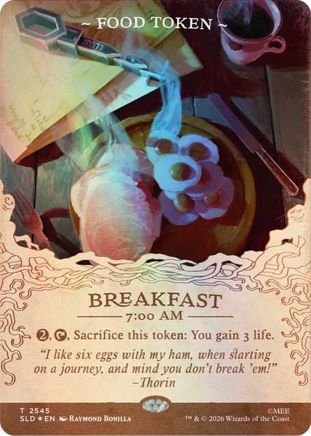 ~ FOOD TOKEN ~

BREAKFAST 7:00 AM

2, Sacrifice this token: You gain 3 life. "I like six eggs with my ham, when starting on a journey, and mind you don't break 'em!" -Thorin

T 2545 SLD EN
RAYMOND BONILLA
TM & © 2026 Wizards of the Coast