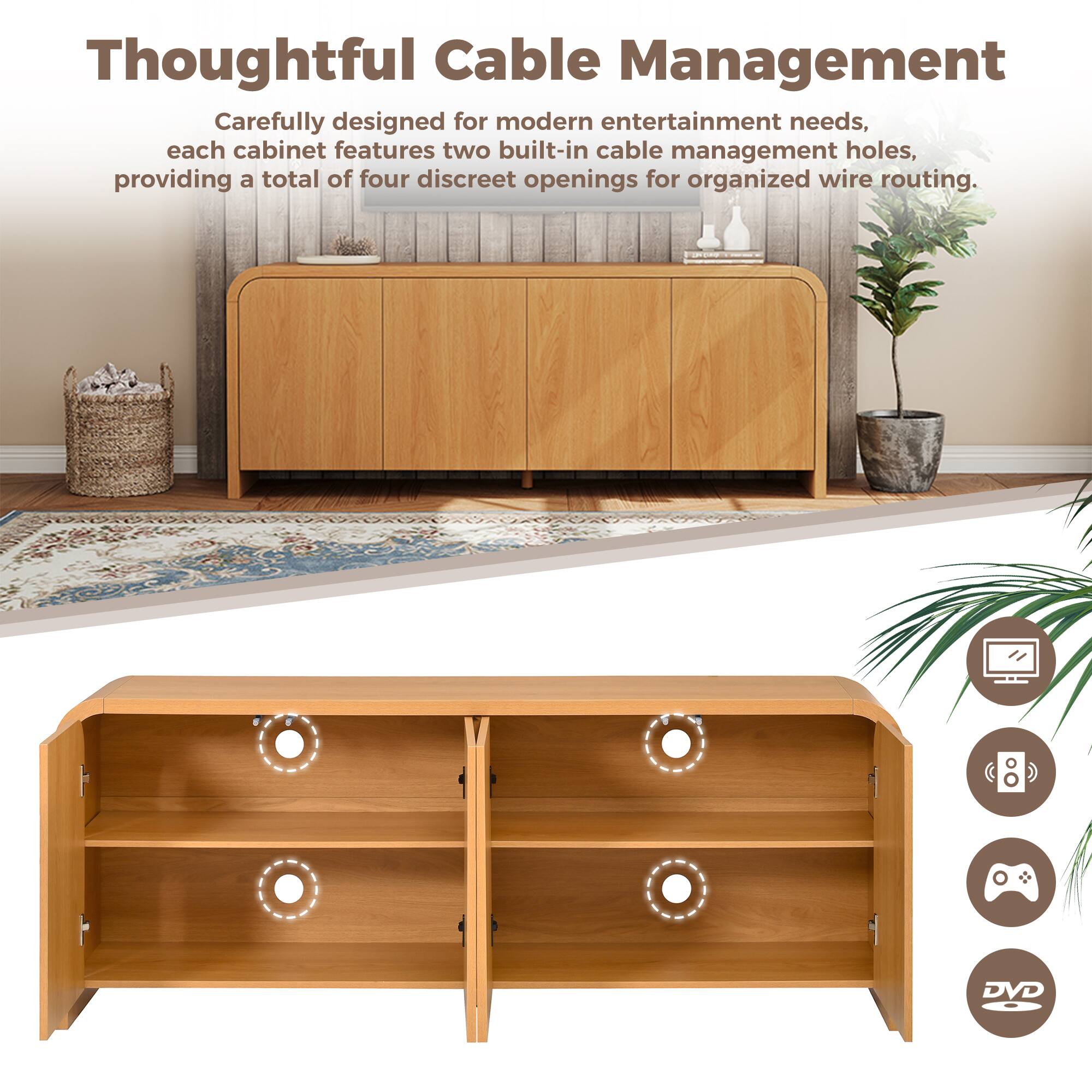 Thoughtful Cable Management

Carefully designed for modern entertainment needs, each cabinet features two built-in cable management holes, providing a total of four discreet openings for organized wire routing.