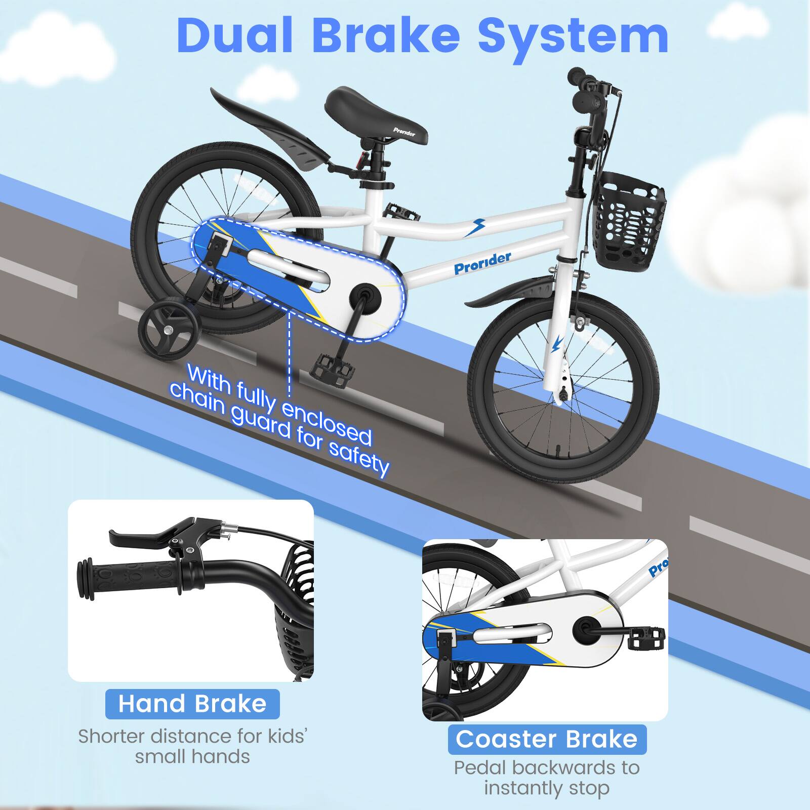Dual Brake System

- With fully enclosed chain guard for safety
- Hand Brake: Shorter distance for kids' small hands
- Coaster Brake: Pedal backwards to instantly stop