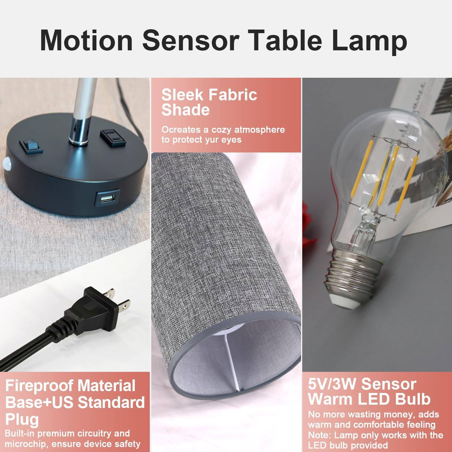 Motion Sensor Table Lamp

- Sleek Fabric Shade
  - Creates a cozy atmosphere to protect your eyes

- Fireproof Material Base + US Standard Plug
  - Built-in premium circuitry and microchip, ensure device safety

- 5V/3W Sensor Warm LED Bulb
  - No more wasting money, adds warm and comfortable feeling
  - Note: Lamp only works with the LED bulb provided