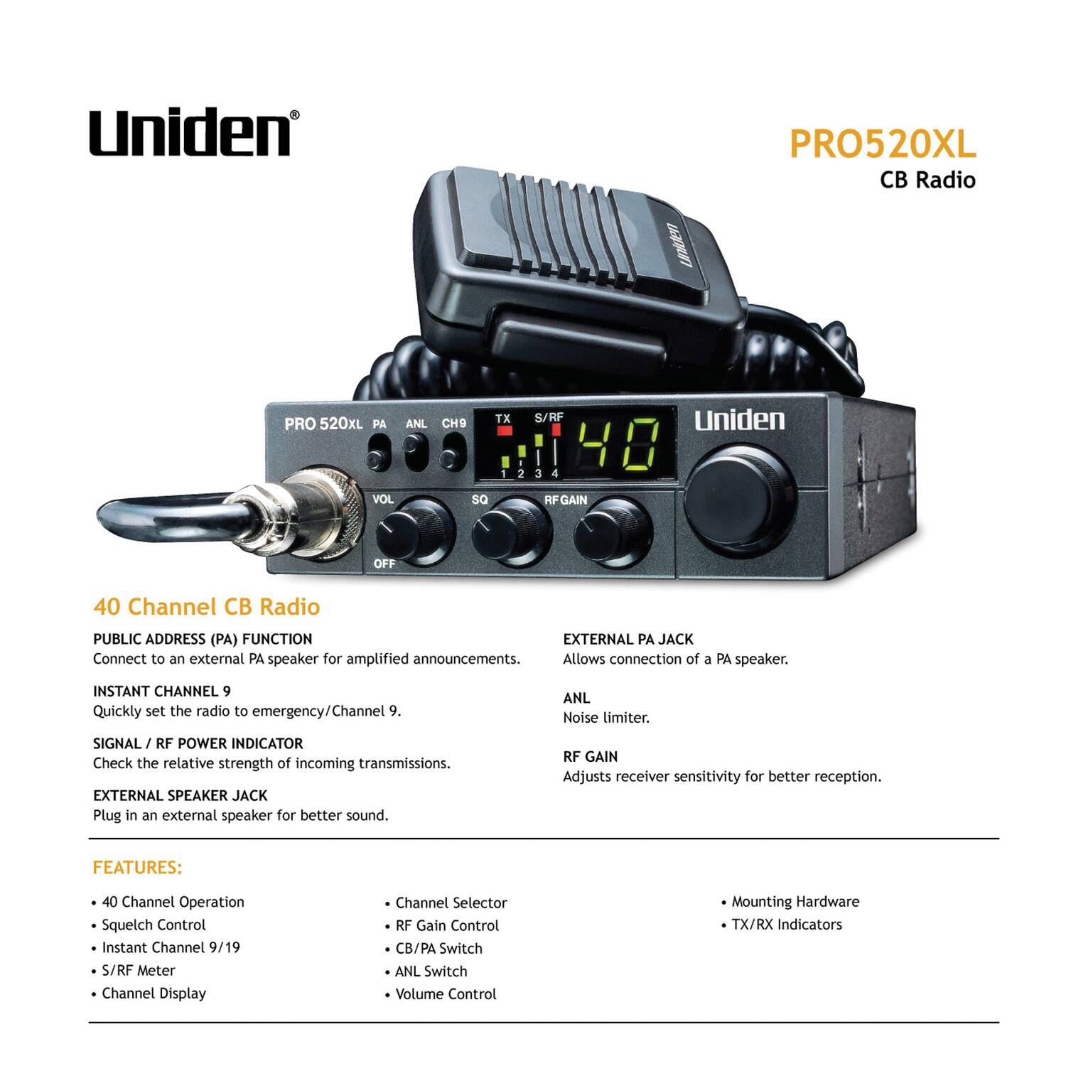 Uniden PRO520XL CB Radio

40 Channel CB Radio

PUBLIC ADDRESS (PA) FUNCTION
Connect to an external PA speaker for amplified announcements.

INSTANT CHANNEL 9
Quickly set the radio to emergency/Channel 9.

SIGNAL / RF POWER INDICATOR
Check the relative strength of incoming transmissions.

EXTERNAL SPEAKER JACK
Plug in an external speaker for better sound.

FEATURES:
- 40 Channel Operation
- Squelch Control
- Instant Channel 9/19
- S/RF Meter
- Channel Display
- Channel Selector
- RF Gain Control
- CB/PA Switch
- ANL Switch
- Volume Control
- Mounting Hardware
- TX/RX Indicators

EXTERNAL PA JACK
Allows connection of a PA speaker.

ANL
Noise limiter.

RF GAIN
Adjusts receiver sensitivity for better reception.