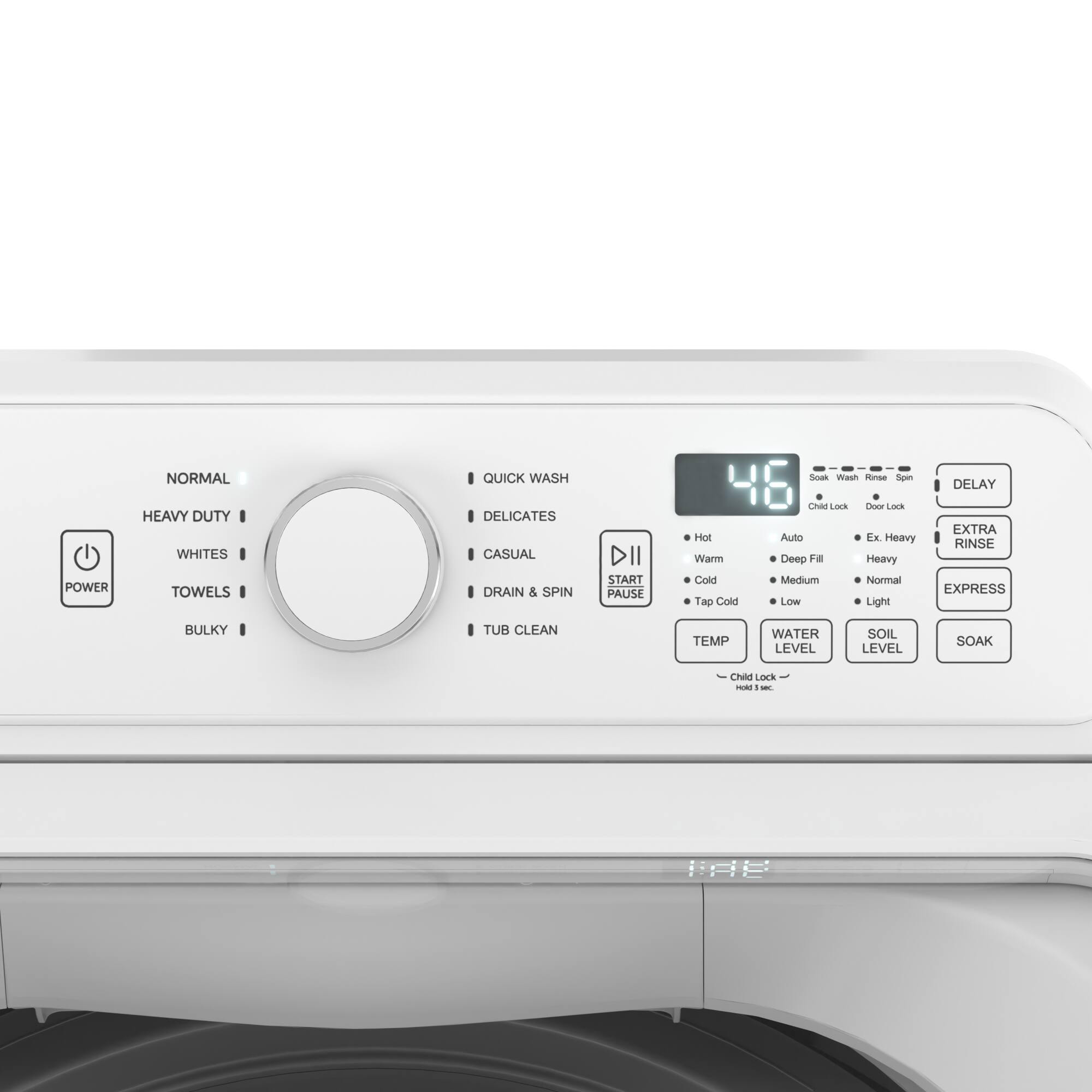 NORMAL  
HEAVY DUTY  
WHITES  
TOWELS  
BULKY  

QUICK WASH  
DELICATES  
CASUAL  
DRAN & SPIN  
TUB CLEAN  

DELAY  
EXTRA RINSE  
EXPRESS  

POWER  
START/PAUSE  

TEMP  
WATER LEVEL  
SOIL LEVEL  
SOAK  

Hot  
Warm  
Cold  
Tap Cold  
Auto  
Deep Fill  
Heavy  
Medium  
Normal  
Low  
Light  

Child Lock  
Door Lock  
Auto Lock  
FX Heavy  
Heavy  
Normal  
Light  

Chas Lock  
SUAR