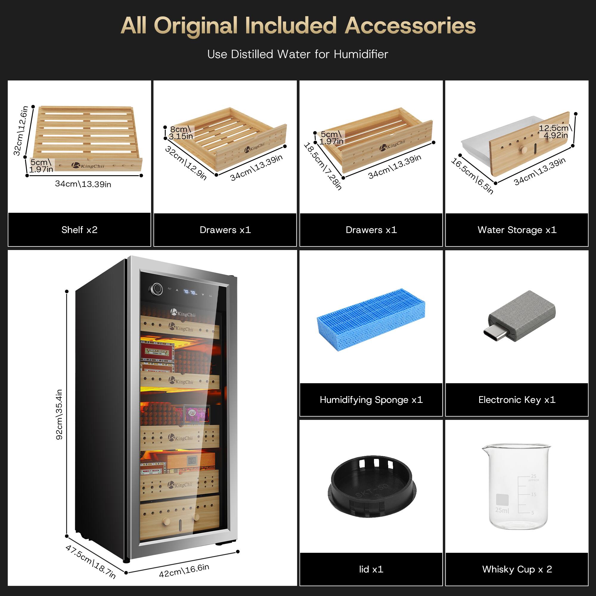 All Original Included Accessories  
Use Distilled Water for Humidifier  

Shelf x2  
- 32cm\12.6in  
- 8cm\3.15in  
- 5cm\1.97in  
- 34cm\13.39in  

Drawers x1  
- 32cm\12.9in  
- 5cm\1.97in  
- 34cm\13.39in  

Water Storage x1  
- 12.5cm\4.92in  
- 5cm\1.97in  
- 34cm\13.39in  

Humidifying Sponge x1  
Electronic Key x1  
lid x1  
Whisky Cup x 2  

Dimensions of the Cabinet:  
- 92cm\35.4in  
- 47.5cm\18.7in  
- 42cm\16.6in
