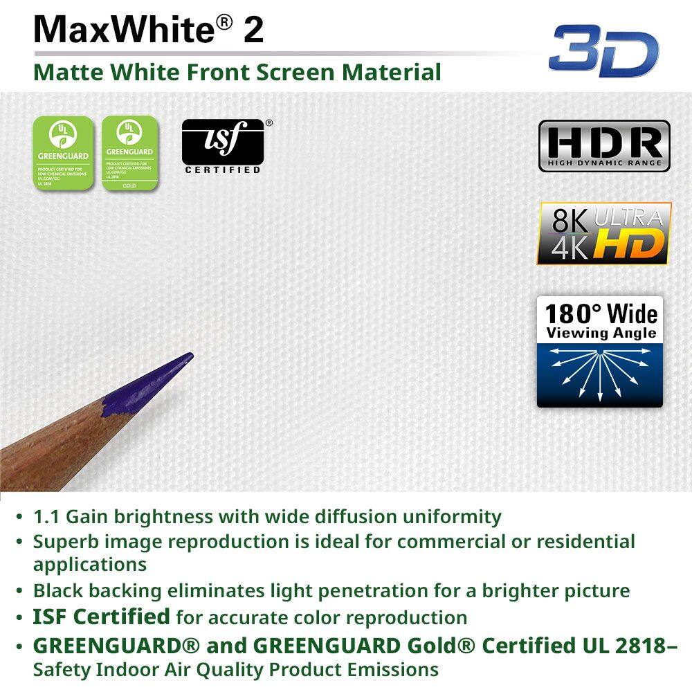 MaxWhite® 2  
Matte White Front Screen Material  

- 1.1 Gain brightness with wide diffusion uniformity  
- Superb image reproduction is ideal for commercial or residential applications  
- Black backing eliminates light penetration for a brighter picture  
- ISF Certified for accurate color reproduction  
- GREENGUARD® and GREENGUARD Gold® Certified UL 2818- Safety Indoor Air Quality Product Emissions  

3D  
HDR High Dynamic Range  
8K ULTRA 4K HD  
180° Wide Viewing Angle  

UL GREENGUARD  
UL GREENGUARD GOLD  
ISF CERTIFIED